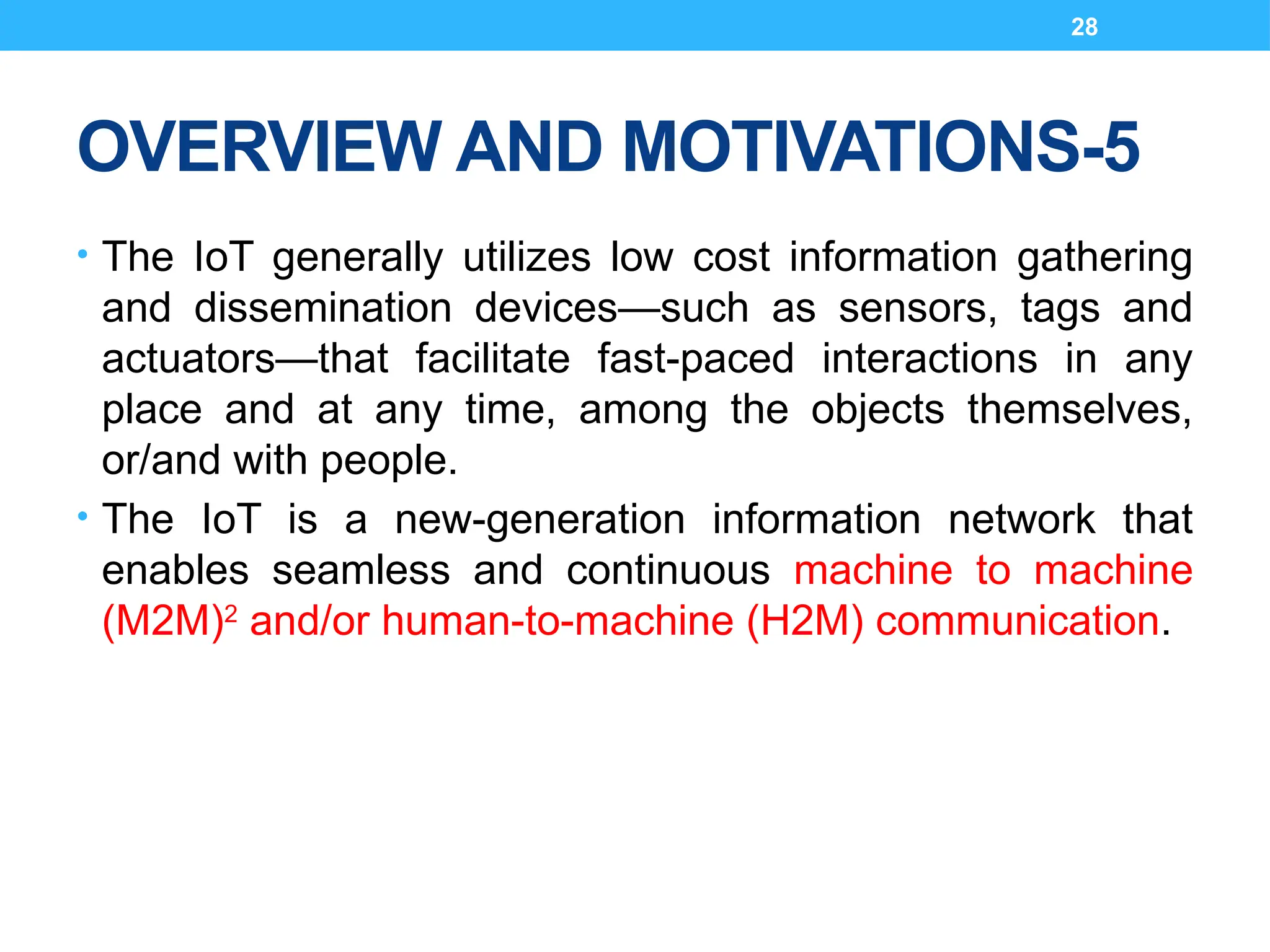 28
OVERVIEW AND MOTIVATIONS-5
• The IoT generally utilizes low cost information gathering
and dissemination devices—such as sensors, tags and
actuators—that facilitate fast-paced interactions in any
place and at any time, among the objects themselves,
or/and with people.
• The IoT is a new-generation information network that
enables seamless and continuous machine to machine
(M2M)2
and/or human-to-machine (H2M) communication.
 