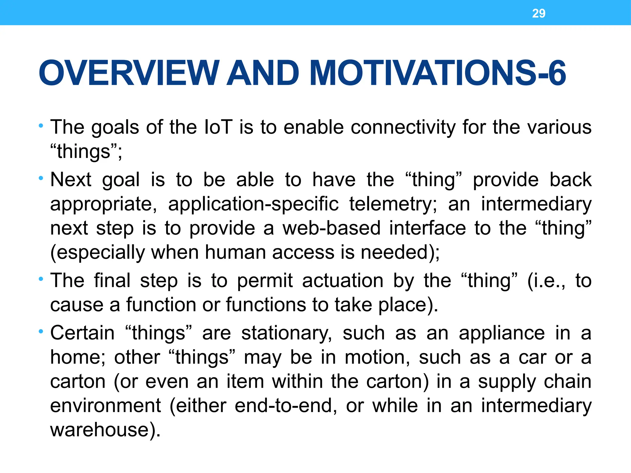 29
OVERVIEW AND MOTIVATIONS-6
• The goals of the IoT is to enable connectivity for the various
“things”;
• Next goal is to be able to have the “thing” provide back
appropriate, application-specific telemetry; an intermediary
next step is to provide a web-based interface to the “thing”
(especially when human access is needed);
• The final step is to permit actuation by the “thing” (i.e., to
cause a function or functions to take place).
• Certain “things” are stationary, such as an appliance in a
home; other “things” may be in motion, such as a car or a
carton (or even an item within the carton) in a supply chain
environment (either end-to-end, or while in an intermediary
warehouse).
 