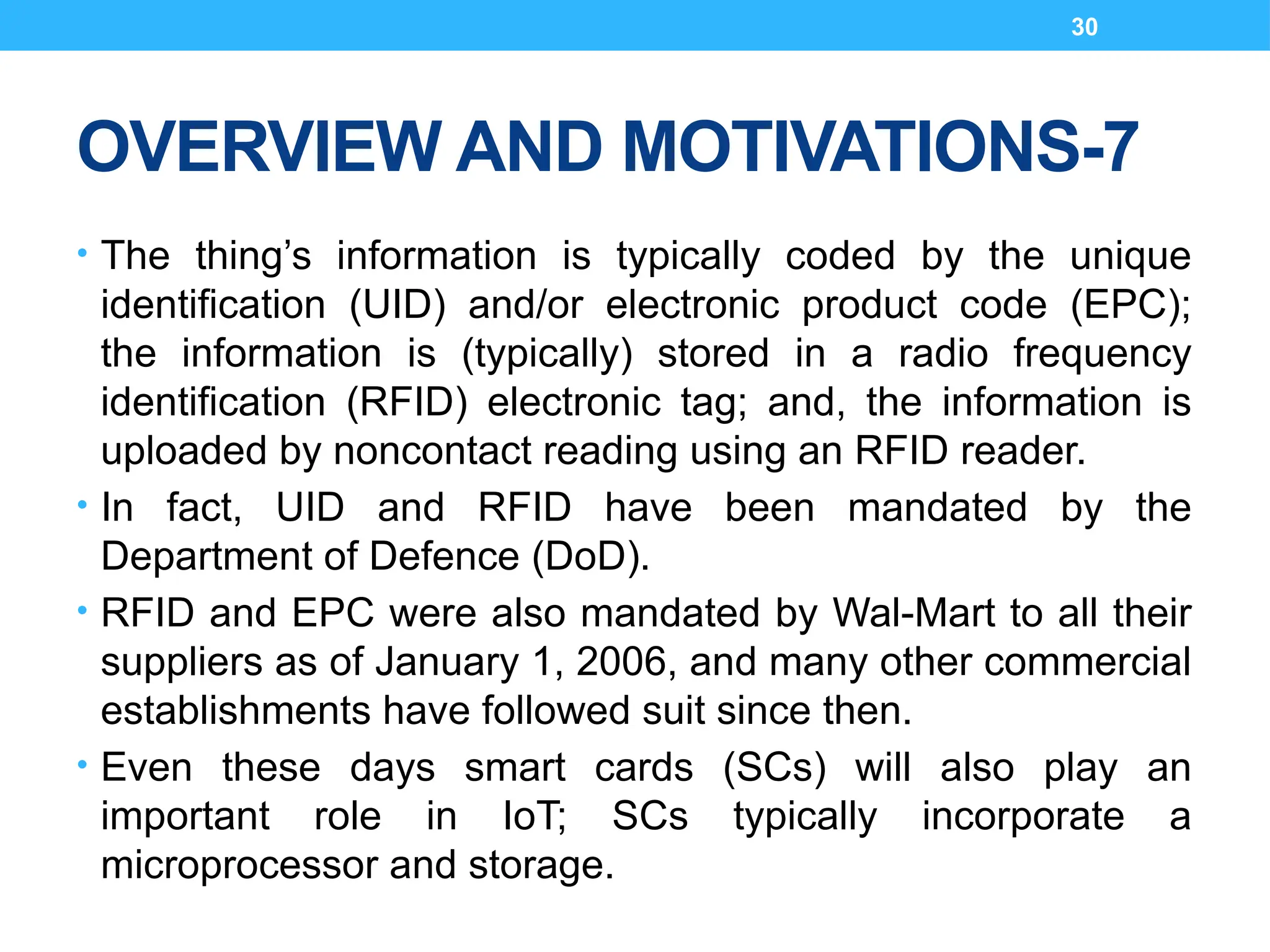 30
OVERVIEW AND MOTIVATIONS-7
• The thing’s information is typically coded by the unique
identification (UID) and/or electronic product code (EPC);
the information is (typically) stored in a radio frequency
identification (RFID) electronic tag; and, the information is
uploaded by noncontact reading using an RFID reader.
• In fact, UID and RFID have been mandated by the
Department of Defence (DoD).
• RFID and EPC were also mandated by Wal-Mart to all their
suppliers as of January 1, 2006, and many other commercial
establishments have followed suit since then.
• Even these days smart cards (SCs) will also play an
important role in IoT; SCs typically incorporate a
microprocessor and storage.
 