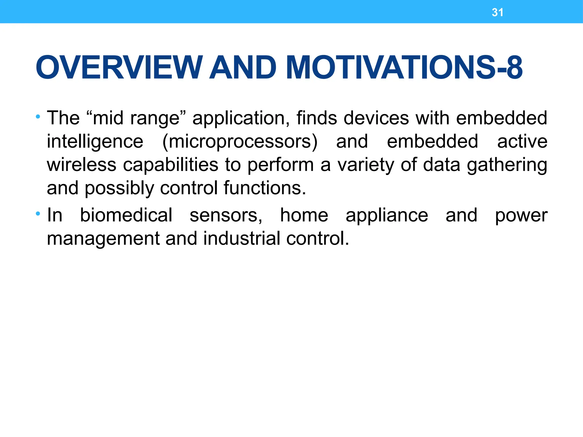 31
OVERVIEW AND MOTIVATIONS-8
• The “mid range” application, finds devices with embedded
intelligence (microprocessors) and embedded active
wireless capabilities to perform a variety of data gathering
and possibly control functions.
• In biomedical sensors, home appliance and power
management and industrial control.
 