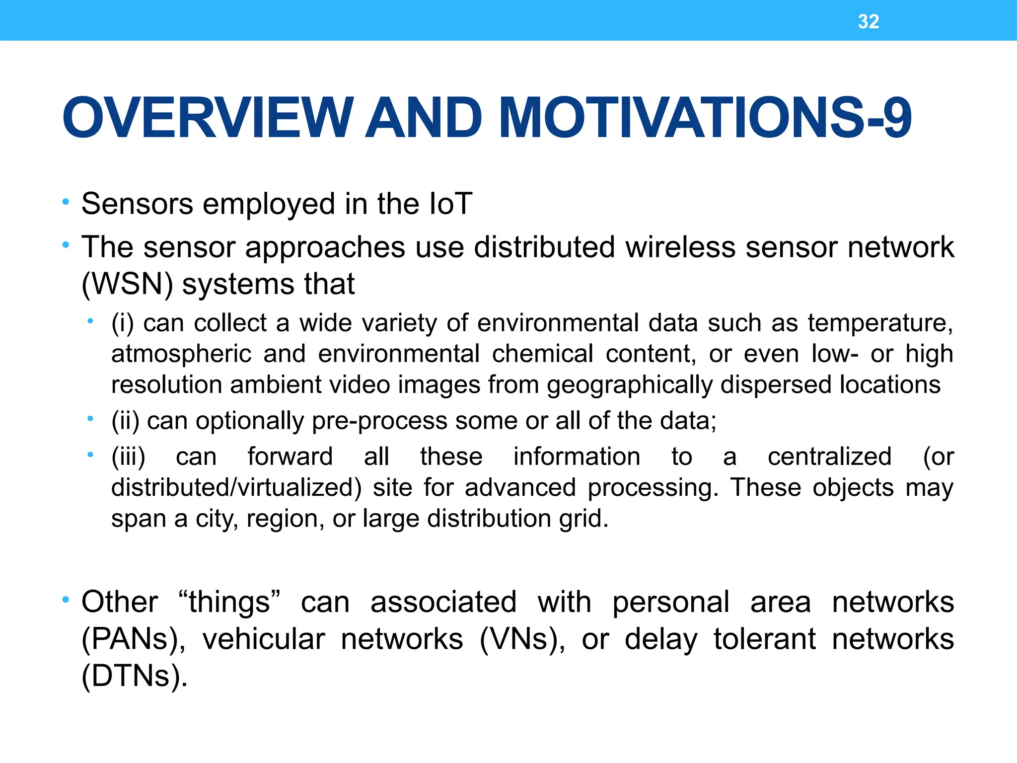 32
OVERVIEW AND MOTIVATIONS-9
• Sensors employed in the IoT
• The sensor approaches use distributed wireless sensor network
(WSN) systems that
• (i) can collect a wide variety of environmental data such as temperature,
atmospheric and environmental chemical content, or even low- or high
resolution ambient video images from geographically dispersed locations
• (ii) can optionally pre-process some or all of the data;
• (iii) can forward all these information to a centralized (or
distributed/virtualized) site for advanced processing. These objects may
span a city, region, or large distribution grid.
• Other “things” can associated with personal area networks
(PANs), vehicular networks (VNs), or delay tolerant networks
(DTNs).
 
