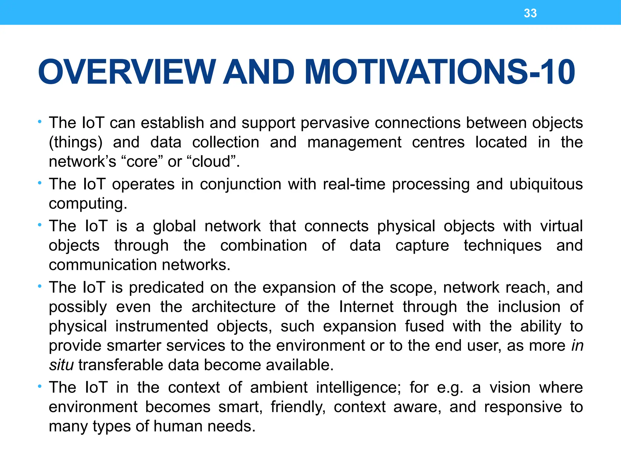 33
OVERVIEW AND MOTIVATIONS-10
• The IoT can establish and support pervasive connections between objects
(things) and data collection and management centres located in the
network’s “core” or “cloud”.
• The IoT operates in conjunction with real-time processing and ubiquitous
computing.
• The IoT is a global network that connects physical objects with virtual
objects through the combination of data capture techniques and
communication networks.
• The IoT is predicated on the expansion of the scope, network reach, and
possibly even the architecture of the Internet through the inclusion of
physical instrumented objects, such expansion fused with the ability to
provide smarter services to the environment or to the end user, as more in
situ transferable data become available.
• The IoT in the context of ambient intelligence; for e.g. a vision where
environment becomes smart, friendly, context aware, and responsive to
many types of human needs.
 
