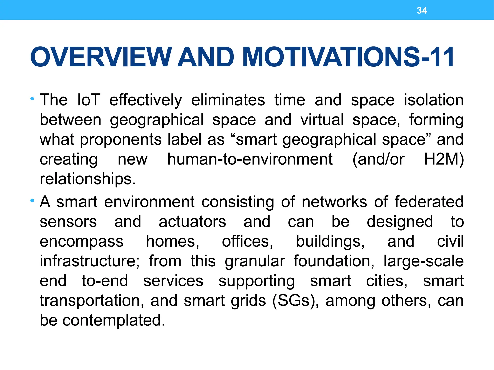 34
OVERVIEW AND MOTIVATIONS-11
• The IoT effectively eliminates time and space isolation
between geographical space and virtual space, forming
what proponents label as “smart geographical space” and
creating new human-to-environment (and/or H2M)
relationships.
• A smart environment consisting of networks of federated
sensors and actuators and can be designed to
encompass homes, offices, buildings, and civil
infrastructure; from this granular foundation, large-scale
end to-end services supporting smart cities, smart
transportation, and smart grids (SGs), among others, can
be contemplated.
 