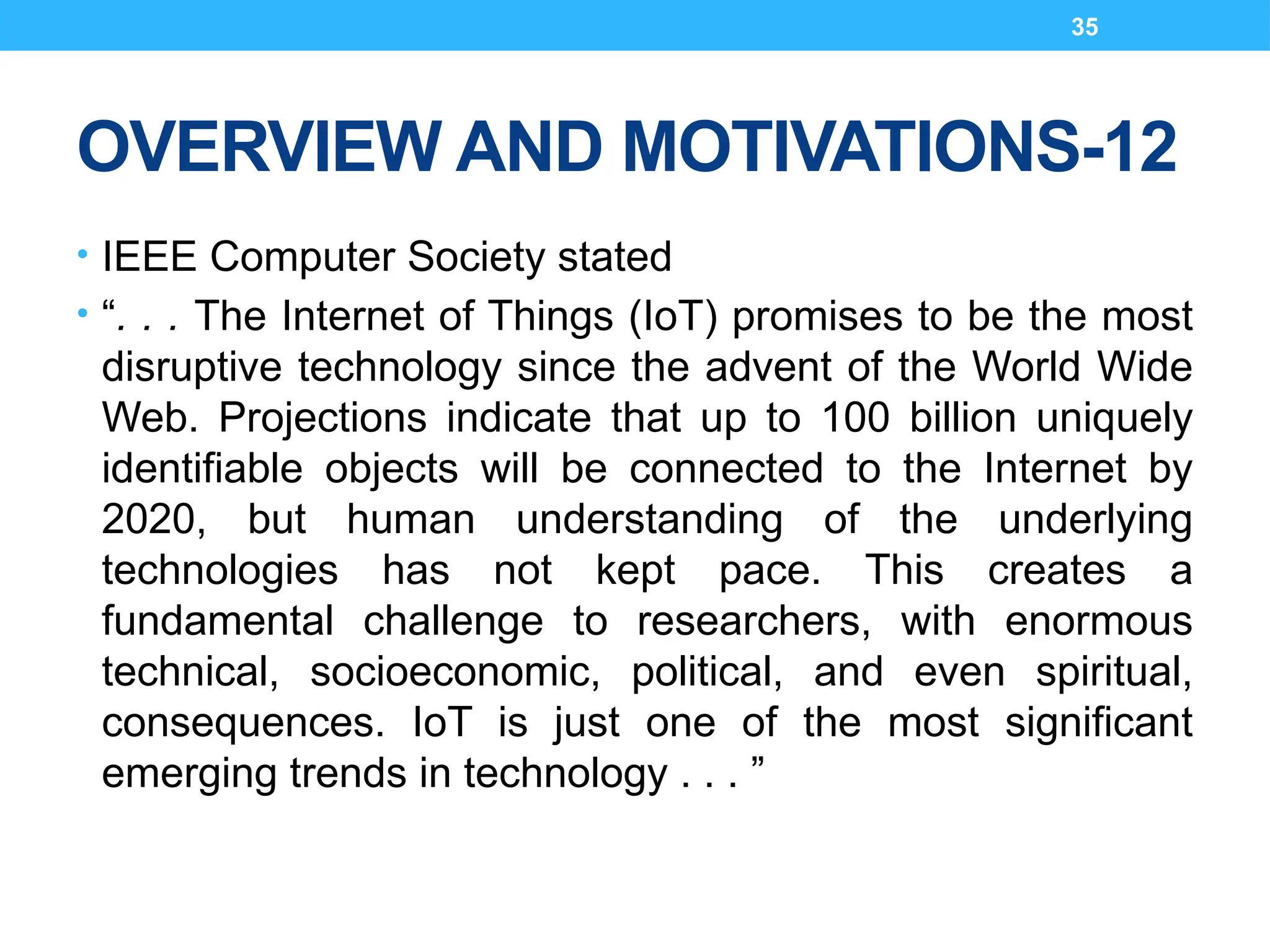 35
OVERVIEW AND MOTIVATIONS-12
• IEEE Computer Society stated
• “. . . The Internet of Things (IoT) promises to be the most
disruptive technology since the advent of the World Wide
Web. Projections indicate that up to 100 billion uniquely
identifiable objects will be connected to the Internet by
2020, but human understanding of the underlying
technologies has not kept pace. This creates a
fundamental challenge to researchers, with enormous
technical, socioeconomic, political, and even spiritual,
consequences. IoT is just one of the most significant
emerging trends in technology . . . ”
 