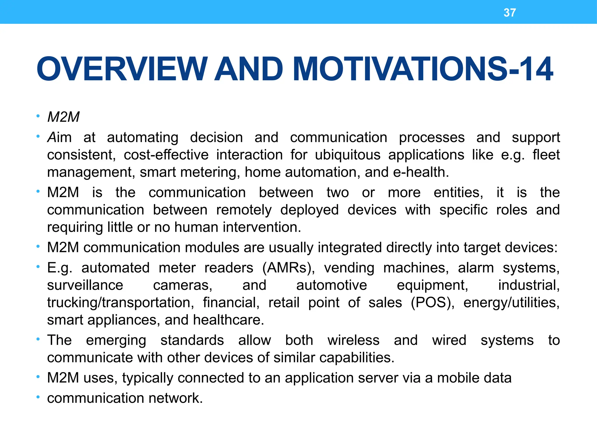 37
OVERVIEW AND MOTIVATIONS-14
• M2M
• Aim at automating decision and communication processes and support
consistent, cost-effective interaction for ubiquitous applications like e.g. fleet
management, smart metering, home automation, and e-health.
• M2M is the communication between two or more entities, it is the
communication between remotely deployed devices with specific roles and
requiring little or no human intervention.
• M2M communication modules are usually integrated directly into target devices:
• E.g. automated meter readers (AMRs), vending machines, alarm systems,
surveillance cameras, and automotive equipment, industrial,
trucking/transportation, financial, retail point of sales (POS), energy/utilities,
smart appliances, and healthcare.
• The emerging standards allow both wireless and wired systems to
communicate with other devices of similar capabilities.
• M2M uses, typically connected to an application server via a mobile data
• communication network.
 