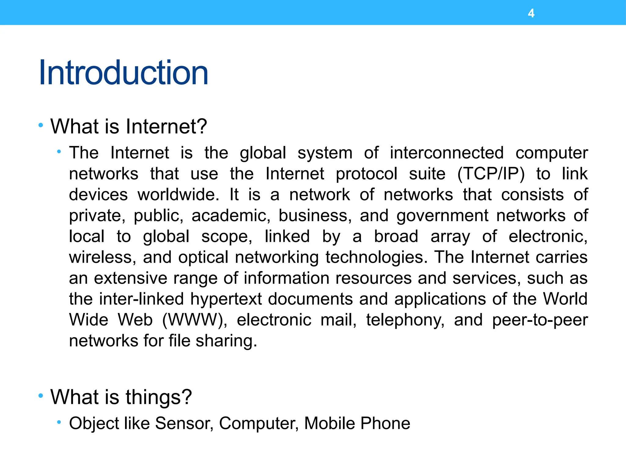 4
Introduction
• What is Internet?
• The Internet is the global system of interconnected computer
networks that use the Internet protocol suite (TCP/IP) to link
devices worldwide. It is a network of networks that consists of
private, public, academic, business, and government networks of
local to global scope, linked by a broad array of electronic,
wireless, and optical networking technologies. The Internet carries
an extensive range of information resources and services, such as
the inter-linked hypertext documents and applications of the World
Wide Web (WWW), electronic mail, telephony, and peer-to-peer
networks for file sharing.
• What is things?
• Object like Sensor, Computer, Mobile Phone
 