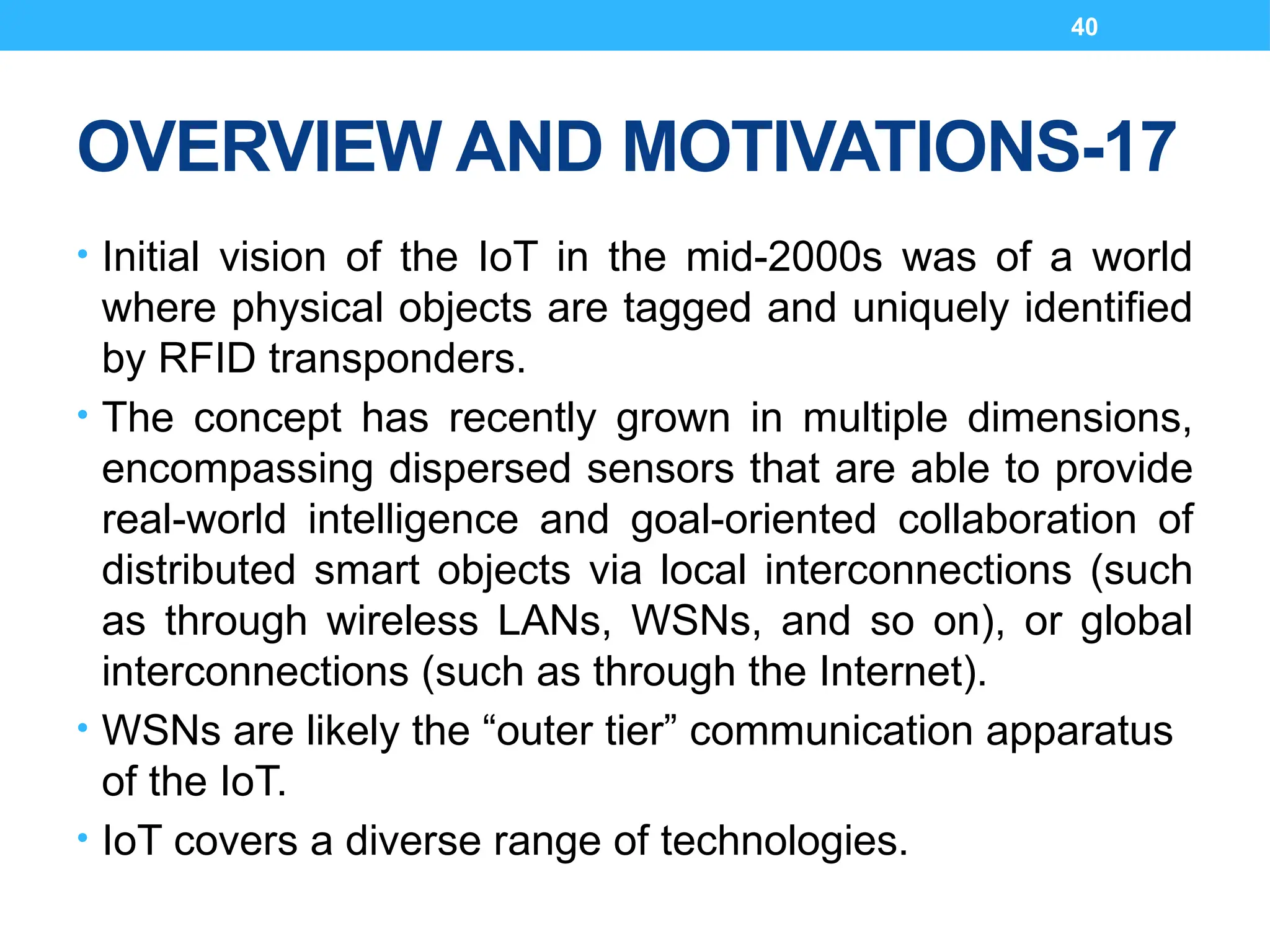 40
OVERVIEW AND MOTIVATIONS-17
• Initial vision of the IoT in the mid-2000s was of a world
where physical objects are tagged and uniquely identified
by RFID transponders.
• The concept has recently grown in multiple dimensions,
encompassing dispersed sensors that are able to provide
real-world intelligence and goal-oriented collaboration of
distributed smart objects via local interconnections (such
as through wireless LANs, WSNs, and so on), or global
interconnections (such as through the Internet).
• WSNs are likely the “outer tier” communication apparatus
of the IoT.
• IoT covers a diverse range of technologies.
 