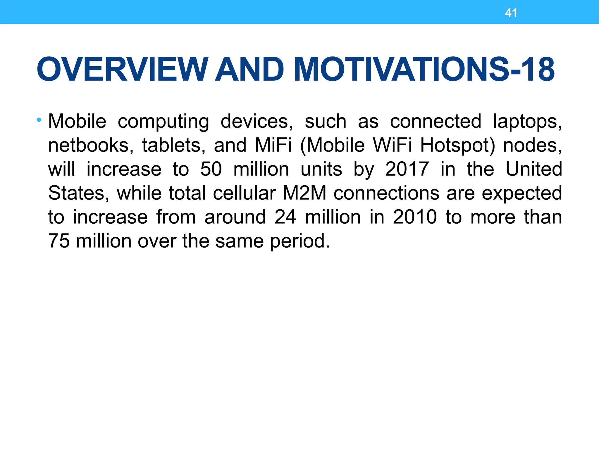 41
OVERVIEW AND MOTIVATIONS-18
• Mobile computing devices, such as connected laptops,
netbooks, tablets, and MiFi (Mobile WiFi Hotspot) nodes,
will increase to 50 million units by 2017 in the United
States, while total cellular M2M connections are expected
to increase from around 24 million in 2010 to more than
75 million over the same period.
 