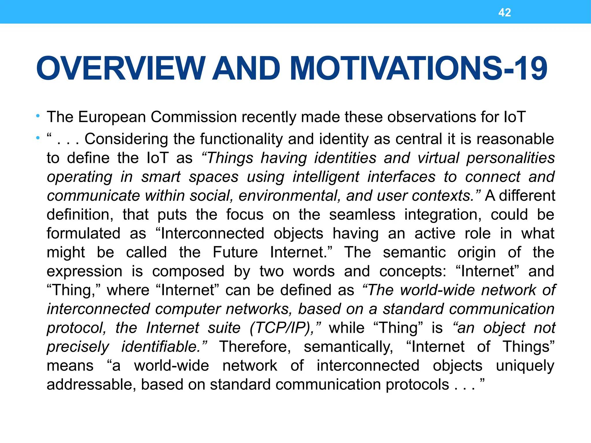 42
OVERVIEW AND MOTIVATIONS-19
• The European Commission recently made these observations for IoT
• “ . . . Considering the functionality and identity as central it is reasonable
to define the IoT as “Things having identities and virtual personalities
operating in smart spaces using intelligent interfaces to connect and
communicate within social, environmental, and user contexts.” A different
definition, that puts the focus on the seamless integration, could be
formulated as “Interconnected objects having an active role in what
might be called the Future Internet.” The semantic origin of the
expression is composed by two words and concepts: “Internet” and
“Thing,” where “Internet” can be defined as “The world-wide network of
interconnected computer networks, based on a standard communication
protocol, the Internet suite (TCP/IP),” while “Thing” is “an object not
precisely identifiable.” Therefore, semantically, “Internet of Things”
means “a world-wide network of interconnected objects uniquely
addressable, based on standard communication protocols . . . ”
 