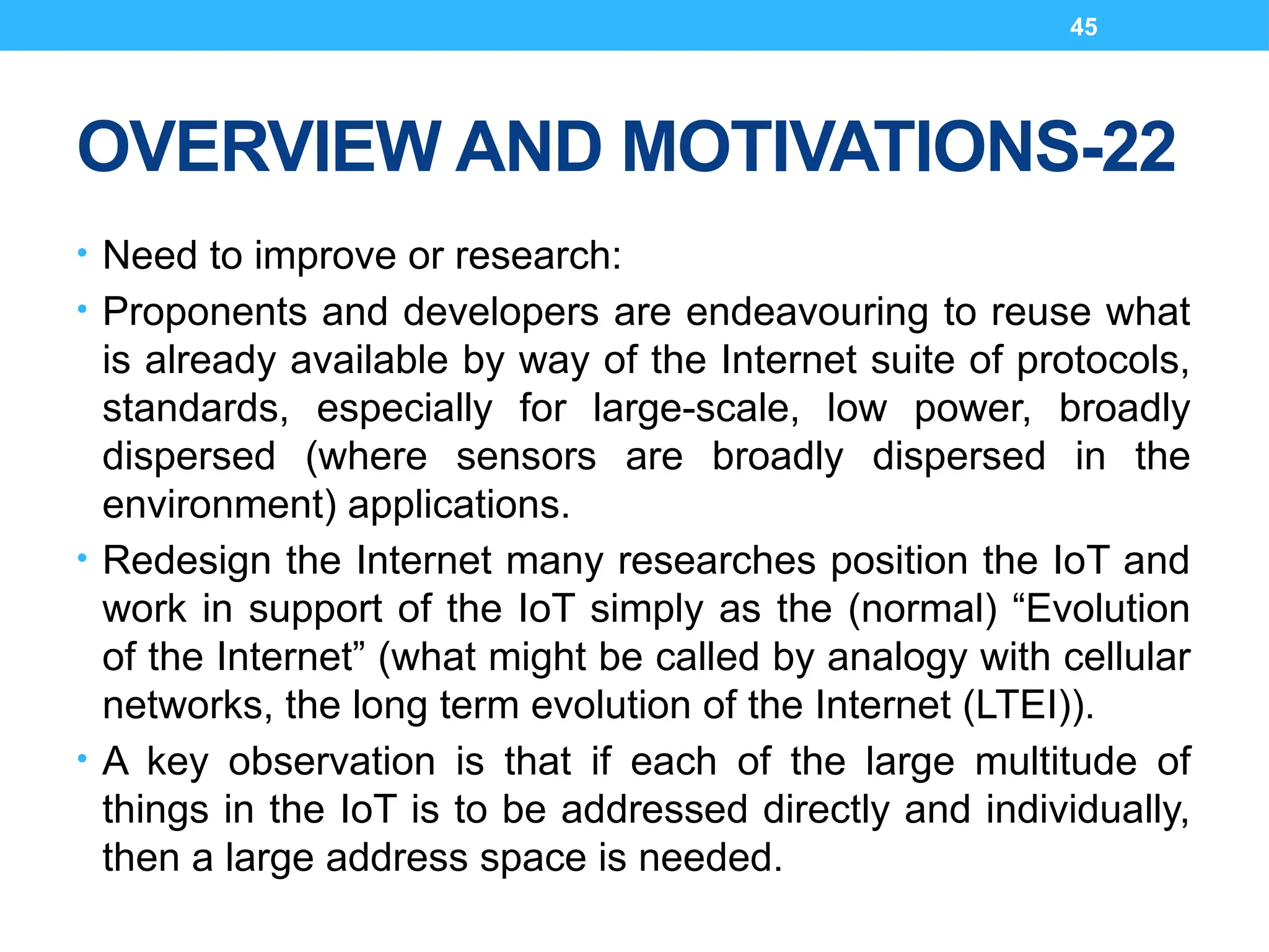 45
OVERVIEW AND MOTIVATIONS-22
• Need to improve or research:
• Proponents and developers are endeavouring to reuse what
is already available by way of the Internet suite of protocols,
standards, especially for large-scale, low power, broadly
dispersed (where sensors are broadly dispersed in the
environment) applications.
• Redesign the Internet many researches position the IoT and
work in support of the IoT simply as the (normal) “Evolution
of the Internet” (what might be called by analogy with cellular
networks, the long term evolution of the Internet (LTEI)).
• A key observation is that if each of the large multitude of
things in the IoT is to be addressed directly and individually,
then a large address space is needed.
 
