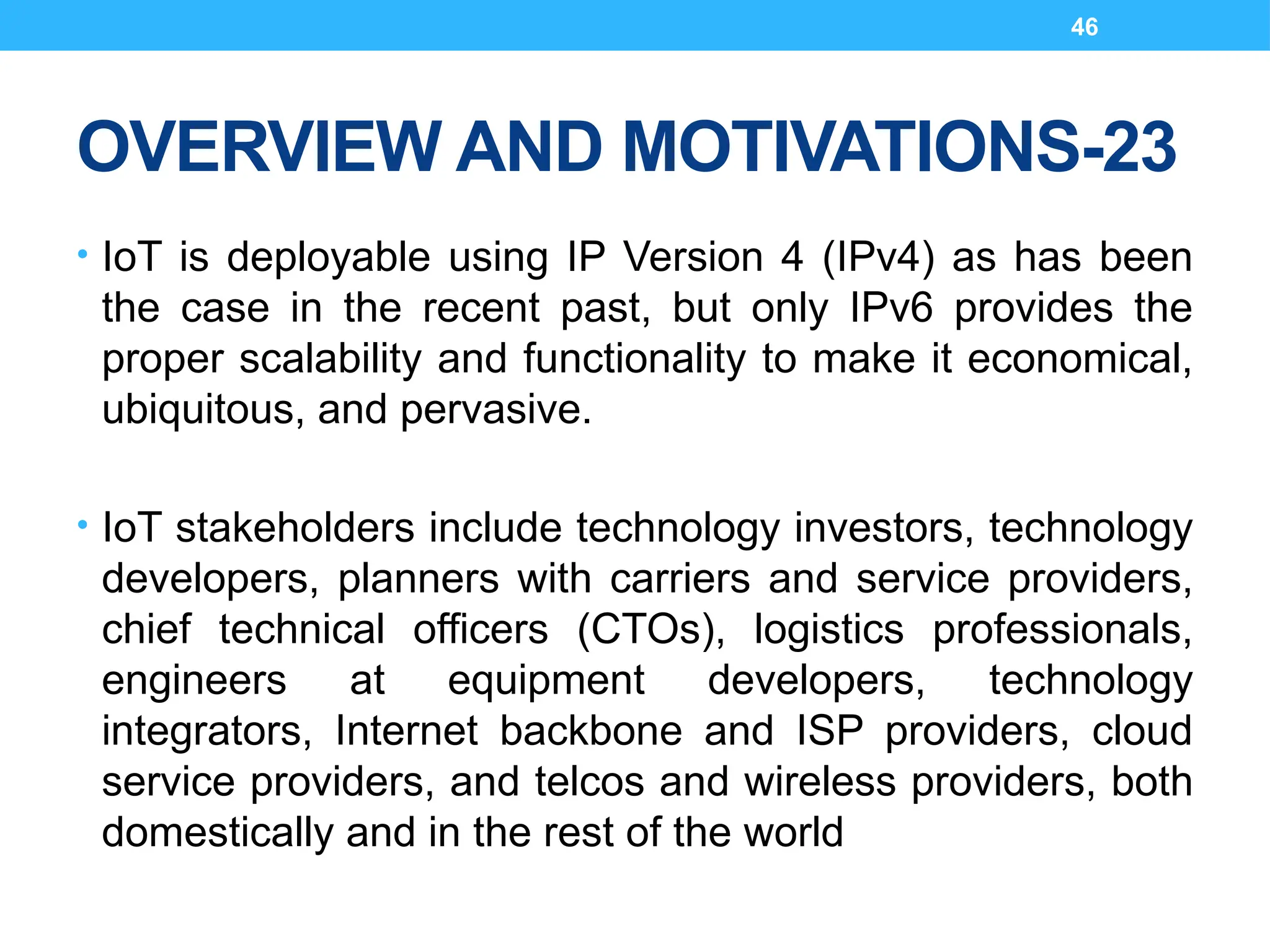 46
OVERVIEW AND MOTIVATIONS-23
• IoT is deployable using IP Version 4 (IPv4) as has been
the case in the recent past, but only IPv6 provides the
proper scalability and functionality to make it economical,
ubiquitous, and pervasive.
• IoT stakeholders include technology investors, technology
developers, planners with carriers and service providers,
chief technical officers (CTOs), logistics professionals,
engineers at equipment developers, technology
integrators, Internet backbone and ISP providers, cloud
service providers, and telcos and wireless providers, both
domestically and in the rest of the world
 