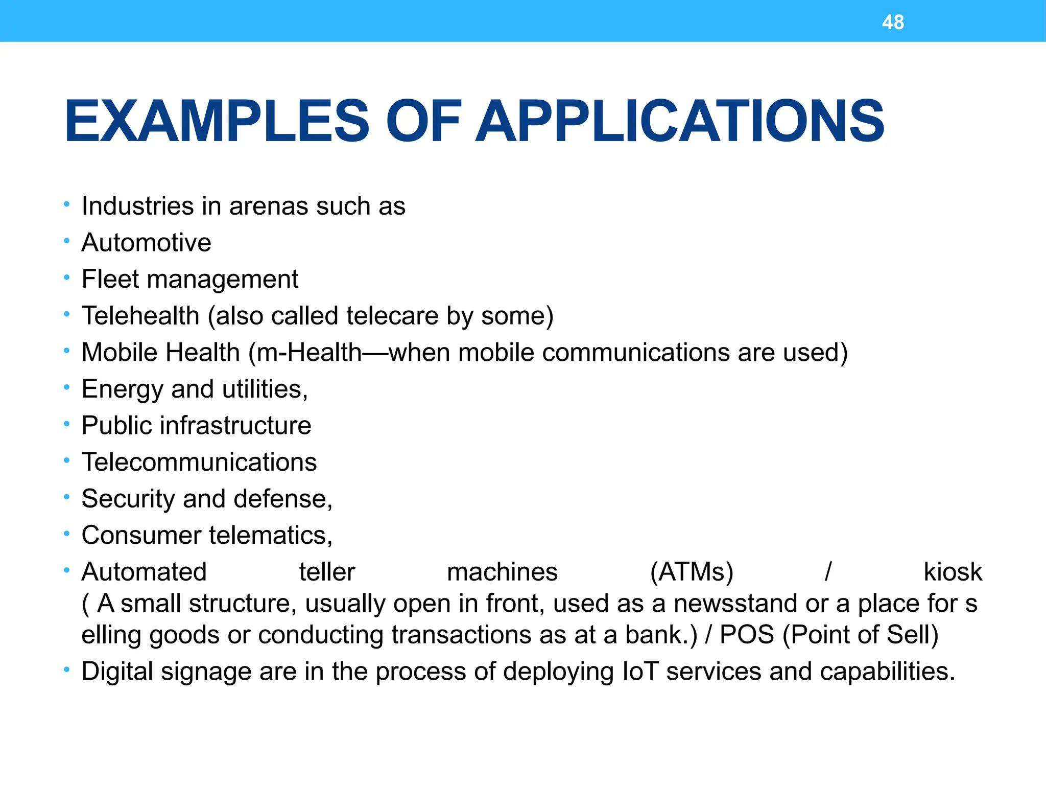 48
EXAMPLES OF APPLICATIONS
• Industries in arenas such as
• Automotive
• Fleet management
• Telehealth (also called telecare by some)
• Mobile Health (m-Health—when mobile communications are used)
• Energy and utilities,
• Public infrastructure
• Telecommunications
• Security and defense,
• Consumer telematics,
• Automated teller machines (ATMs) / kiosk
( A small structure, usually open in front, used as a newsstand or a place for s
elling goods or conducting transactions as at a bank.) / POS (Point of Sell)
• Digital signage are in the process of deploying IoT services and capabilities.
 