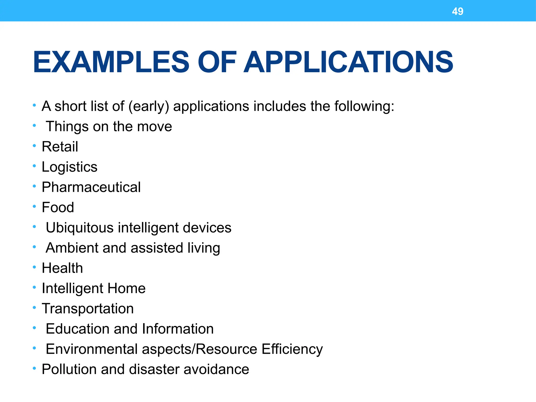 49
EXAMPLES OF APPLICATIONS
• A short list of (early) applications includes the following:
• Things on the move
• Retail
• Logistics
• Pharmaceutical
• Food
• Ubiquitous intelligent devices
• Ambient and assisted living
• Health
• Intelligent Home
• Transportation
• Education and Information
• Environmental aspects/Resource Efficiency
• Pollution and disaster avoidance
 