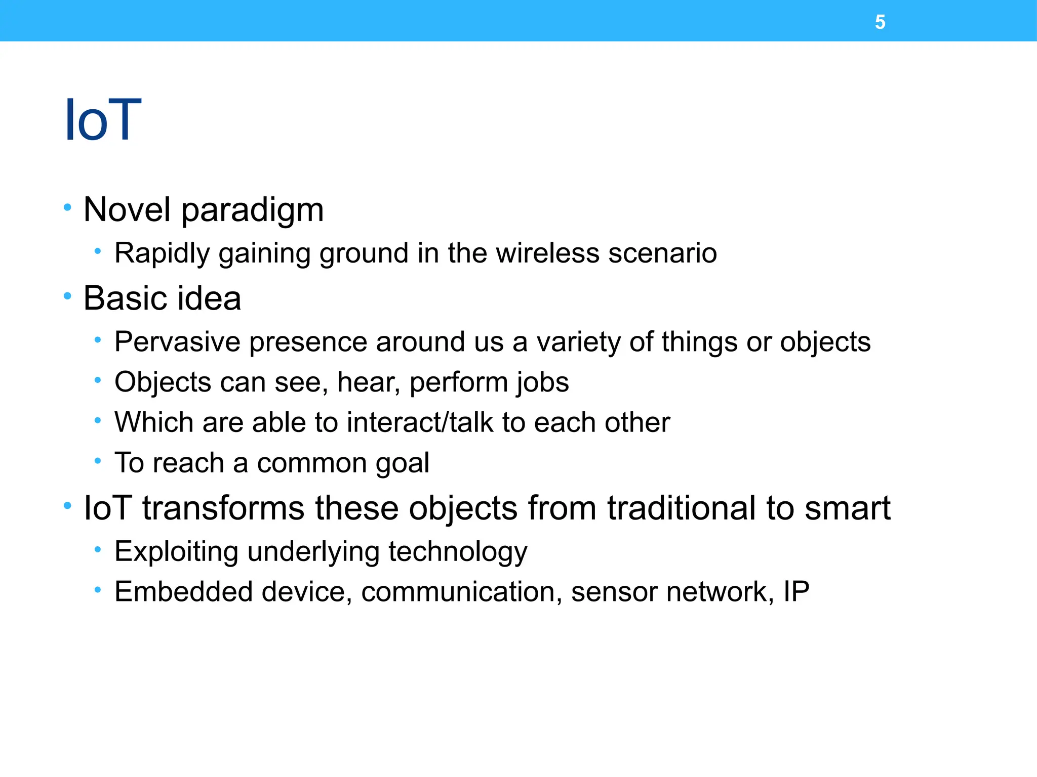 5
IoT
• Novel paradigm
• Rapidly gaining ground in the wireless scenario
• Basic idea
• Pervasive presence around us a variety of things or objects
• Objects can see, hear, perform jobs
• Which are able to interact/talk to each other
• To reach a common goal
• IoT transforms these objects from traditional to smart
• Exploiting underlying technology
• Embedded device, communication, sensor network, IP
 