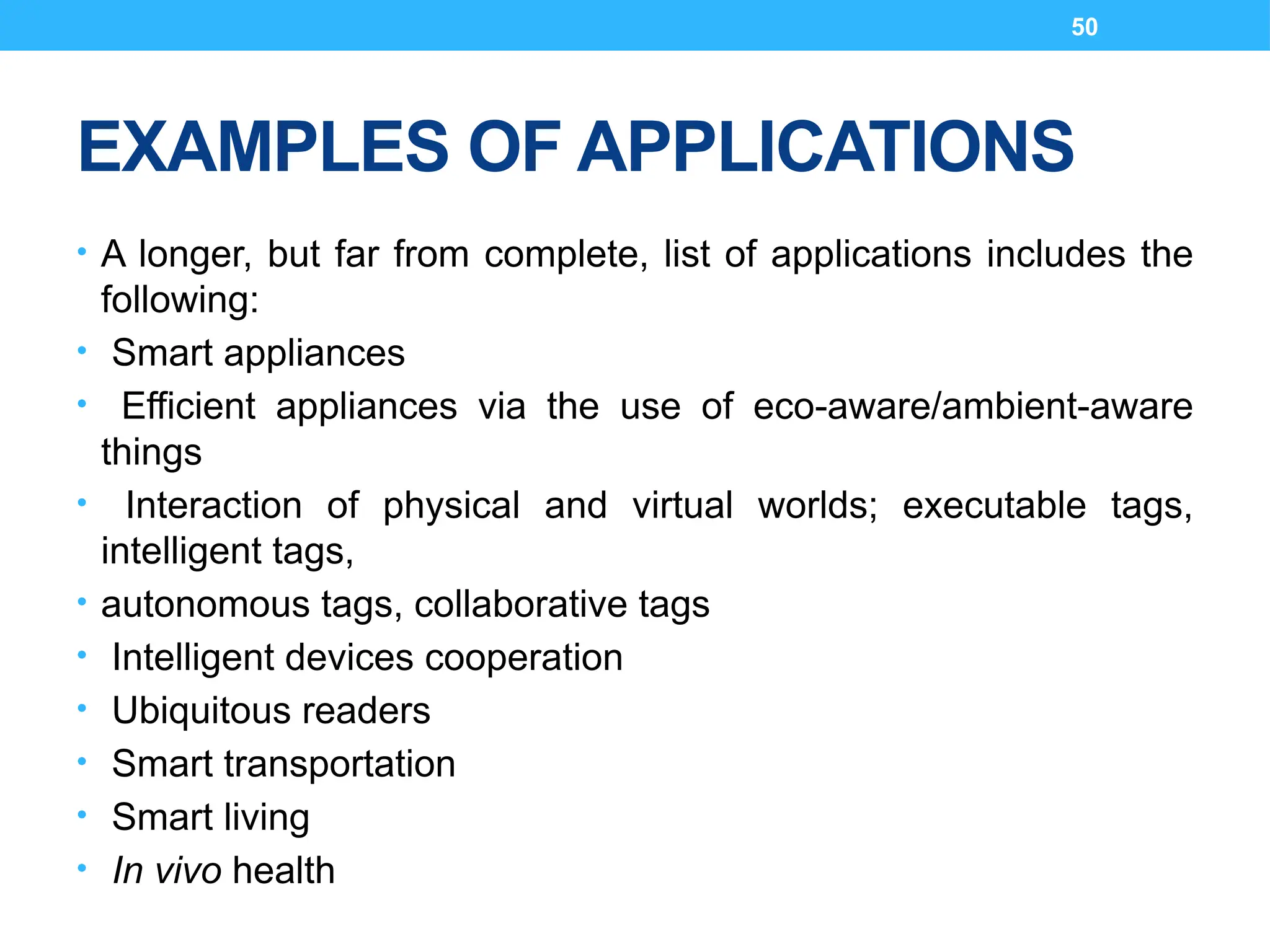 50
EXAMPLES OF APPLICATIONS
• A longer, but far from complete, list of applications includes the
following:
• Smart appliances
• Efficient appliances via the use of eco-aware/ambient-aware
things
• Interaction of physical and virtual worlds; executable tags,
intelligent tags,
• autonomous tags, collaborative tags
• Intelligent devices cooperation
• Ubiquitous readers
• Smart transportation
• Smart living
• In vivo health
 