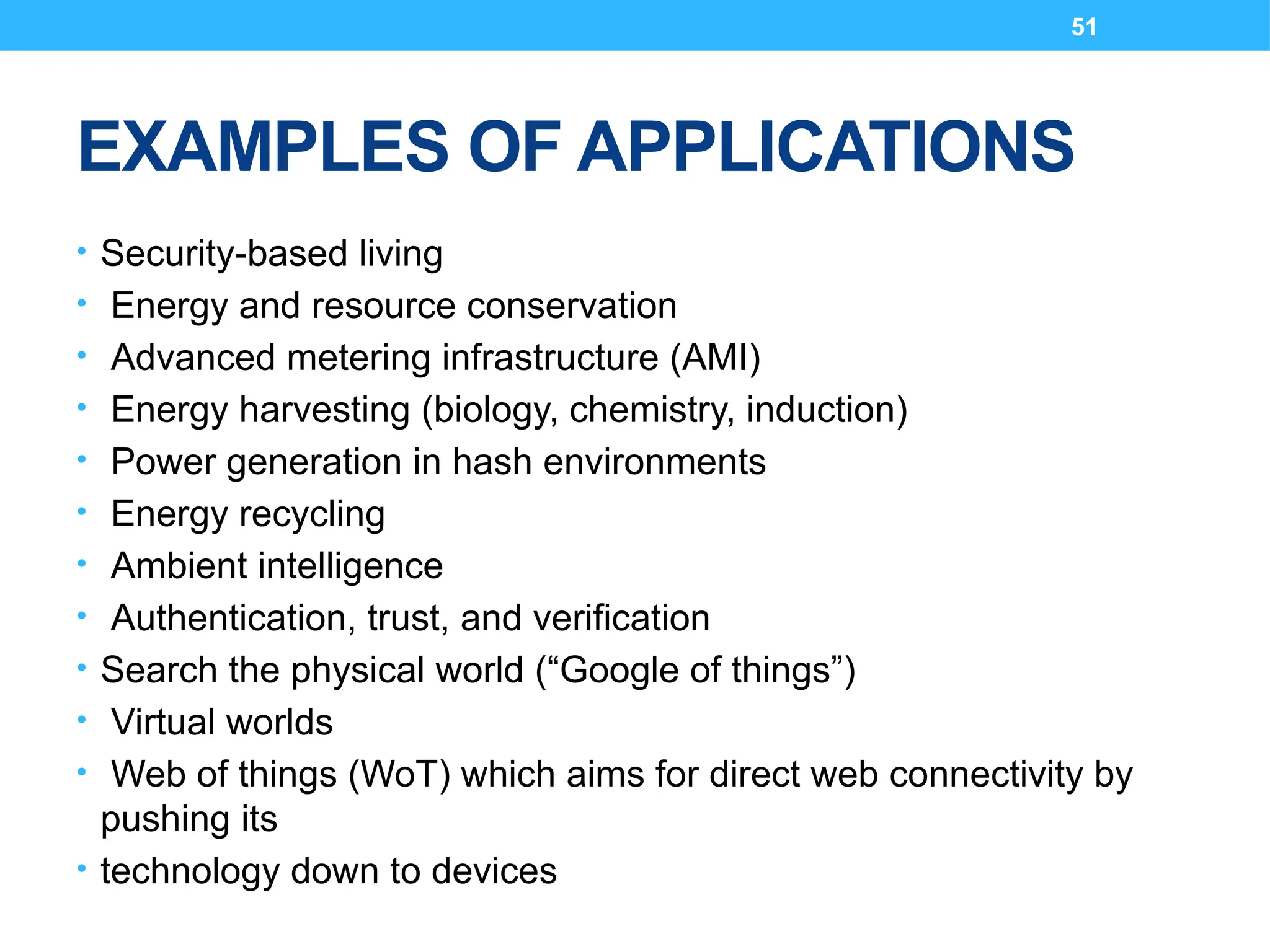 51
EXAMPLES OF APPLICATIONS
• Security-based living
• Energy and resource conservation
• Advanced metering infrastructure (AMI)
• Energy harvesting (biology, chemistry, induction)
• Power generation in hash environments
• Energy recycling
• Ambient intelligence
• Authentication, trust, and verification
• Search the physical world (“Google of things”)
• Virtual worlds
• Web of things (WoT) which aims for direct web connectivity by
pushing its
• technology down to devices
 