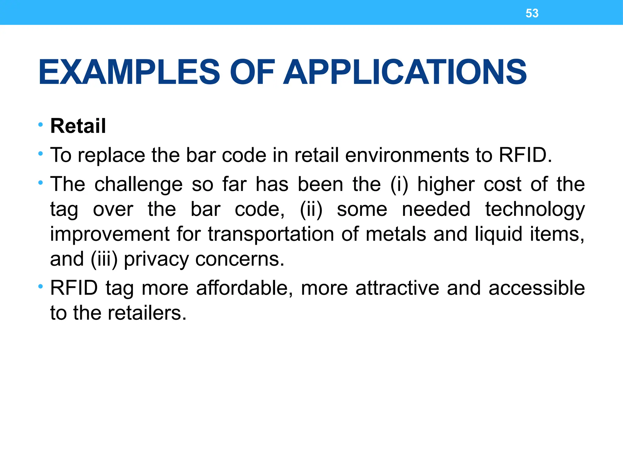 53
EXAMPLES OF APPLICATIONS
• Retail
• To replace the bar code in retail environments to RFID.
• The challenge so far has been the (i) higher cost of the
tag over the bar code, (ii) some needed technology
improvement for transportation of metals and liquid items,
and (iii) privacy concerns.
• RFID tag more affordable, more attractive and accessible
to the retailers.
 
