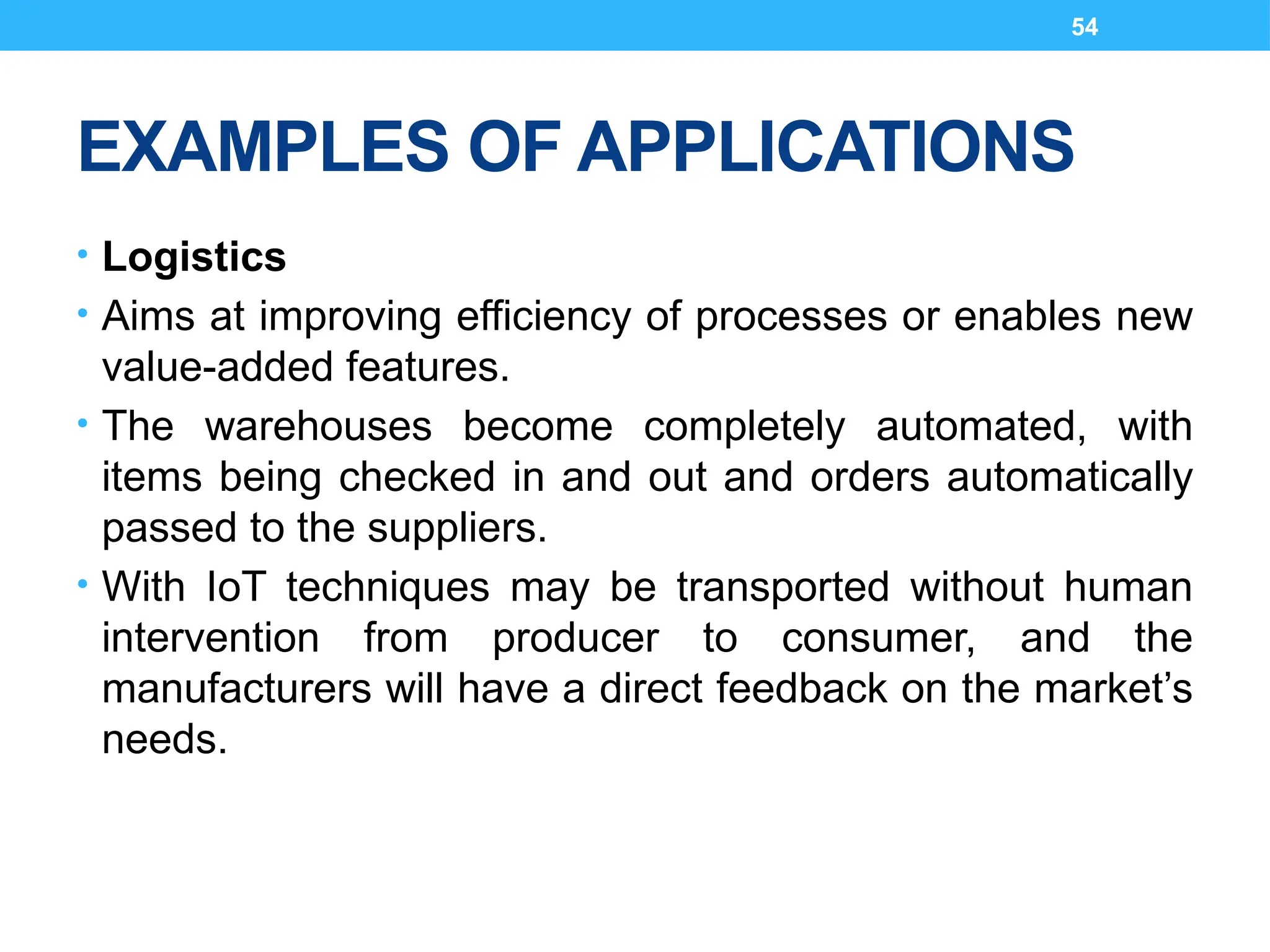 54
EXAMPLES OF APPLICATIONS
• Logistics
• Aims at improving efficiency of processes or enables new
value-added features.
• The warehouses become completely automated, with
items being checked in and out and orders automatically
passed to the suppliers.
• With IoT techniques may be transported without human
intervention from producer to consumer, and the
manufacturers will have a direct feedback on the market’s
needs.
 