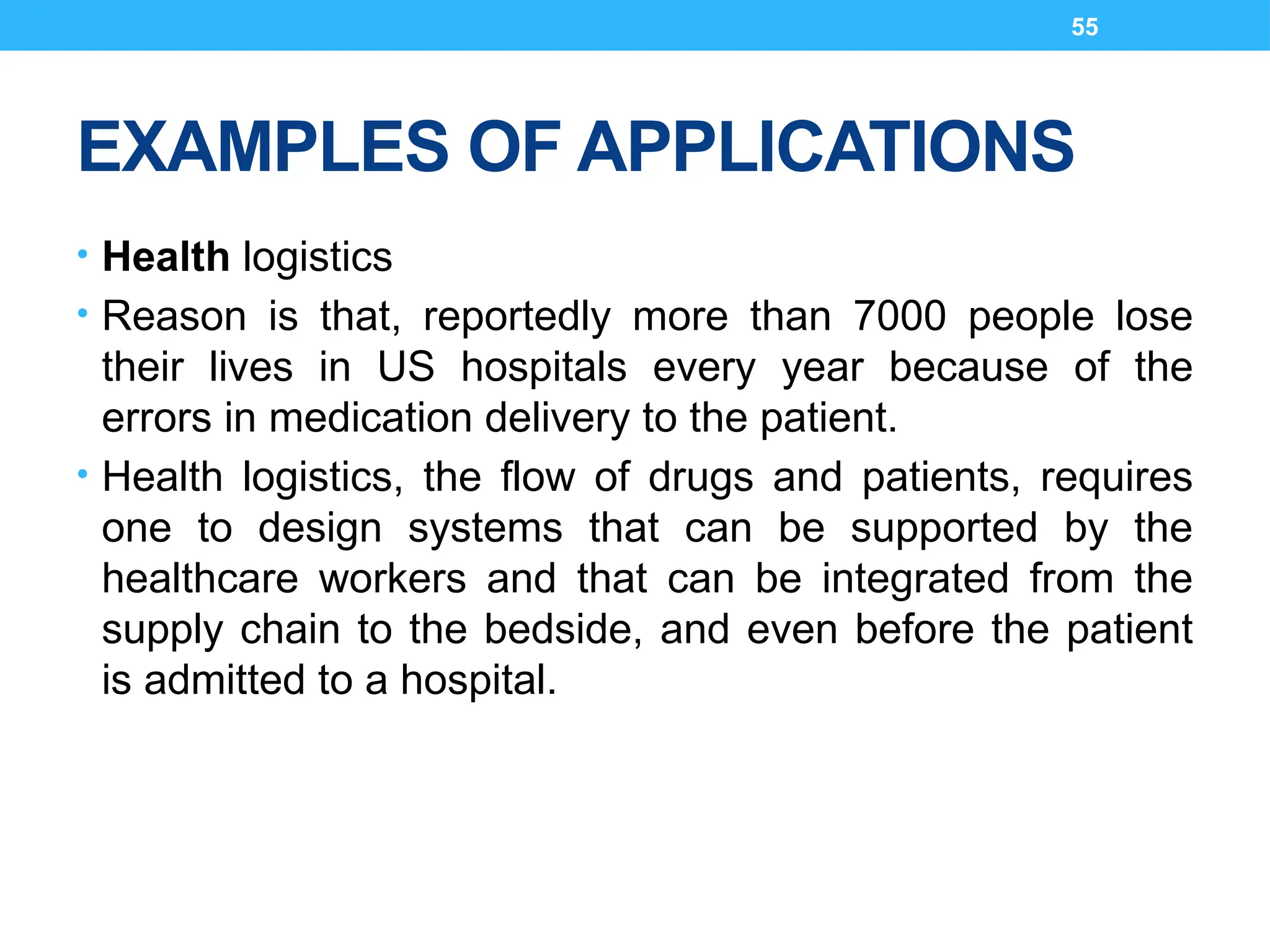 55
EXAMPLES OF APPLICATIONS
• Health logistics
• Reason is that, reportedly more than 7000 people lose
their lives in US hospitals every year because of the
errors in medication delivery to the patient.
• Health logistics, the flow of drugs and patients, requires
one to design systems that can be supported by the
healthcare workers and that can be integrated from the
supply chain to the bedside, and even before the patient
is admitted to a hospital.
 