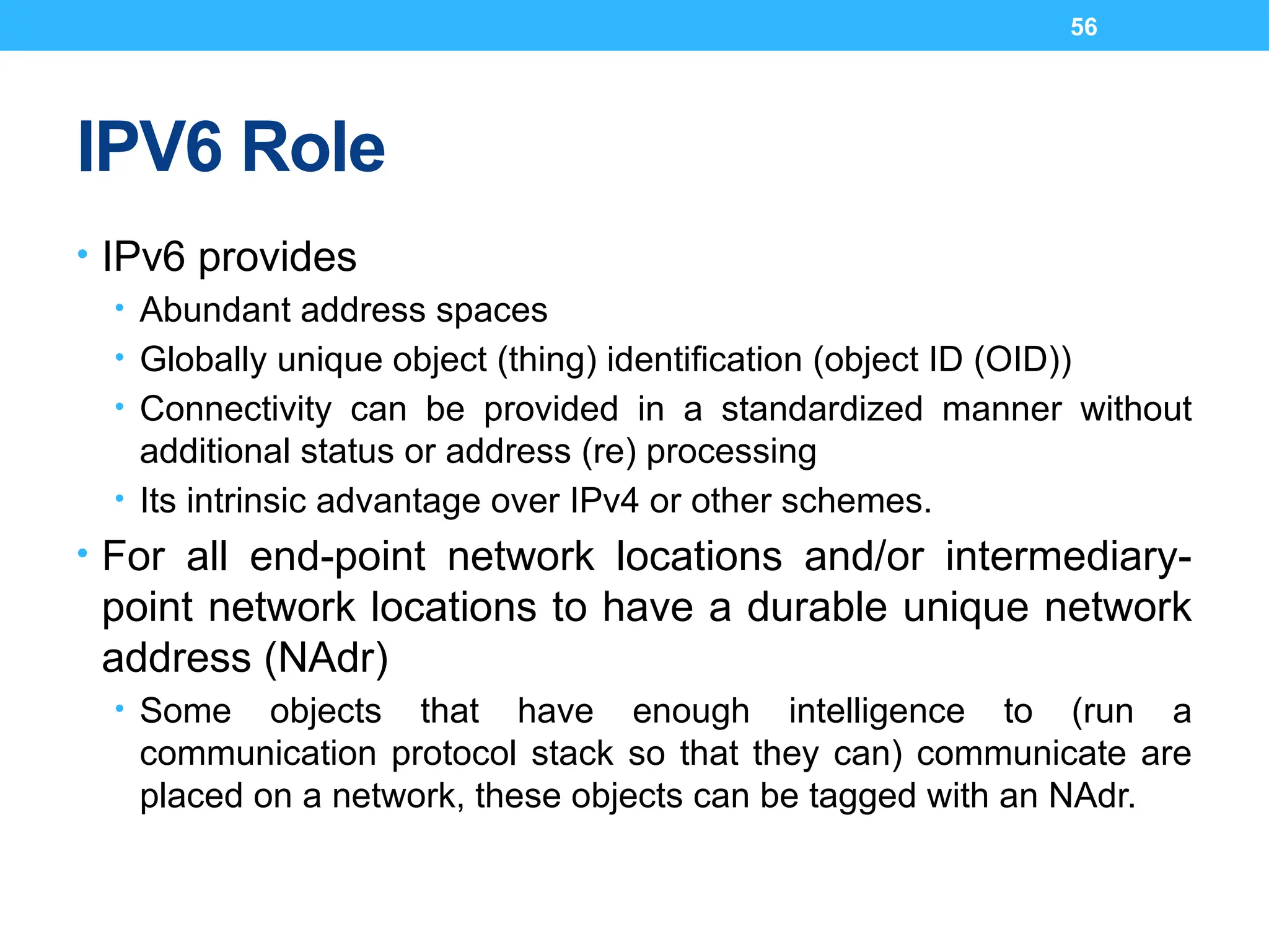 56
IPV6 Role
• IPv6 provides
• Abundant address spaces
• Globally unique object (thing) identification (object ID (OID))
• Connectivity can be provided in a standardized manner without
additional status or address (re) processing
• Its intrinsic advantage over IPv4 or other schemes.
• For all end-point network locations and/or intermediary-
point network locations to have a durable unique network
address (NAdr)
• Some objects that have enough intelligence to (run a
communication protocol stack so that they can) communicate are
placed on a network, these objects can be tagged with an NAdr.
 