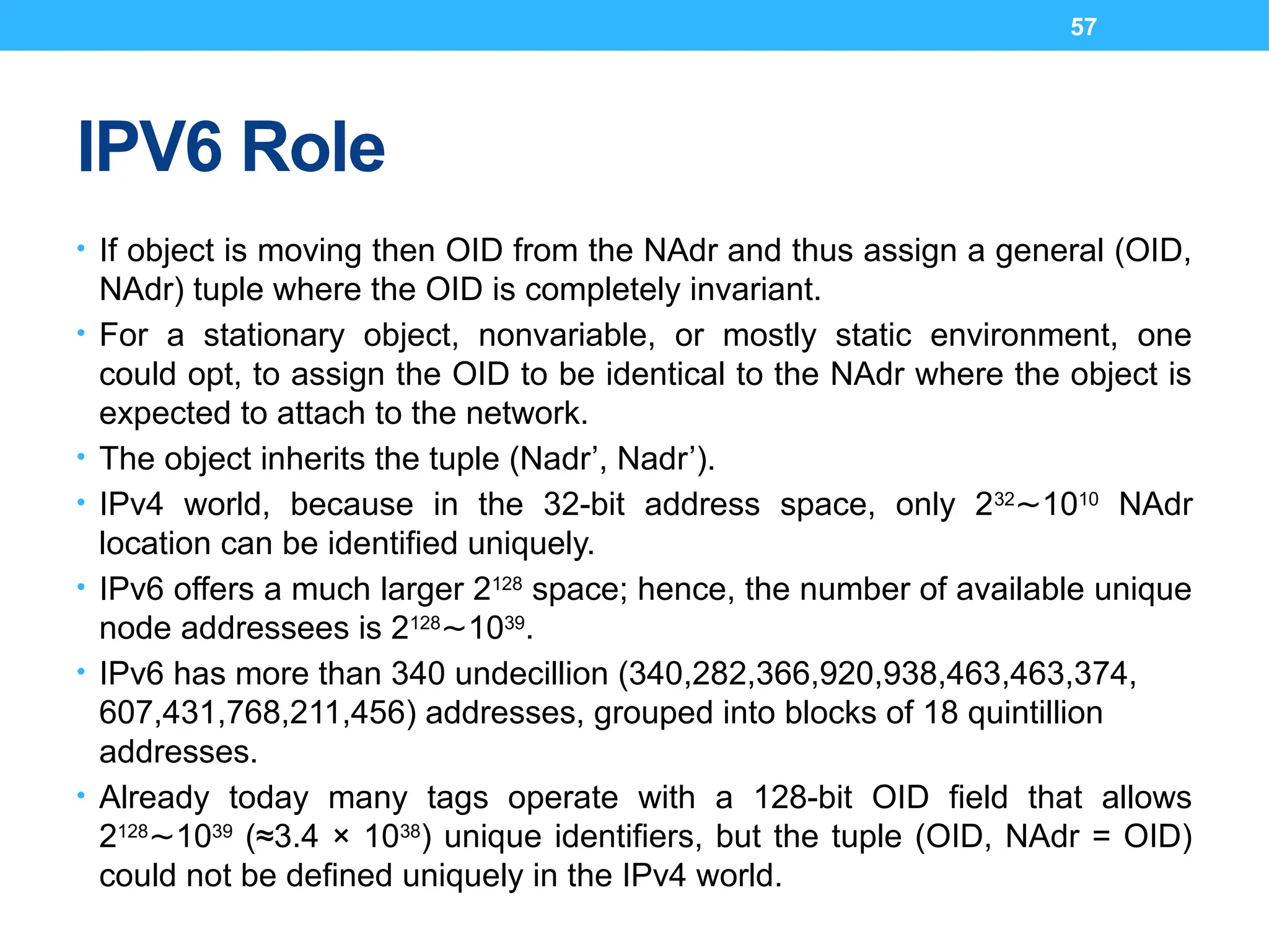 57
IPV6 Role
• If object is moving then OID from the NAdr and thus assign a general (OID,
NAdr) tuple where the OID is completely invariant.
• For a stationary object, nonvariable, or mostly static environment, one
could opt, to assign the OID to be identical to the NAdr where the object is
expected to attach to the network.
• The object inherits the tuple (Nadr’, Nadr’).
• IPv4 world, because in the 32-bit address space, only 232
10
∼ 10
NAdr
location can be identified uniquely.
• IPv6 offers a much larger 2128
space; hence, the number of available unique
node addressees is 2128
10
∼ 39
.
• IPv6 has more than 340 undecillion (340,282,366,920,938,463,463,374,
607,431,768,211,456) addresses, grouped into blocks of 18 quintillion
addresses.
• Already today many tags operate with a 128-bit OID field that allows
2128
10
∼ 39
(≈3.4 × 1038
) unique identifiers, but the tuple (OID, NAdr = OID)
could not be defined uniquely in the IPv4 world.
 