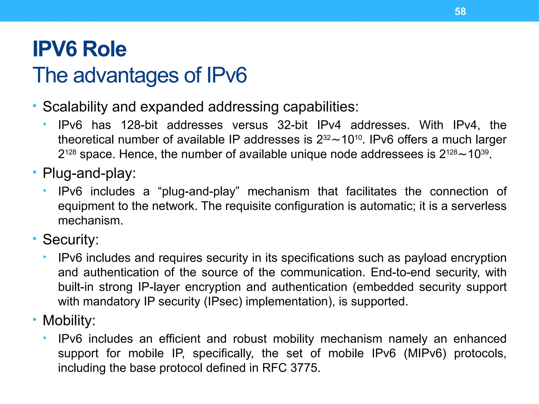 58
IPV6 Role
The advantages of IPv6
• Scalability and expanded addressing capabilities:
• IPv6 has 128-bit addresses versus 32-bit IPv4 addresses. With IPv4, the
theoretical number of available IP addresses is 232
10
∼ 10
. IPv6 offers a much larger
2128
space. Hence, the number of available unique node addressees is 2128
10
∼ 39
.
• Plug-and-play:
• IPv6 includes a “plug-and-play” mechanism that facilitates the connection of
equipment to the network. The requisite configuration is automatic; it is a serverless
mechanism.
• Security:
• IPv6 includes and requires security in its specifications such as payload encryption
and authentication of the source of the communication. End-to-end security, with
built-in strong IP-layer encryption and authentication (embedded security support
with mandatory IP security (IPsec) implementation), is supported.
• Mobility:
• IPv6 includes an efficient and robust mobility mechanism namely an enhanced
support for mobile IP, specifically, the set of mobile IPv6 (MIPv6) protocols,
including the base protocol defined in RFC 3775.
 