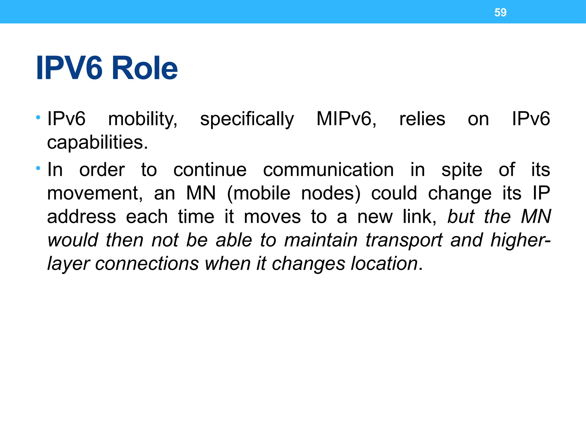 59
IPV6 Role
• IPv6 mobility, specifically MIPv6, relies on IPv6
capabilities.
• In order to continue communication in spite of its
movement, an MN (mobile nodes) could change its IP
address each time it moves to a new link, but the MN
would then not be able to maintain transport and higher-
layer connections when it changes location.
 