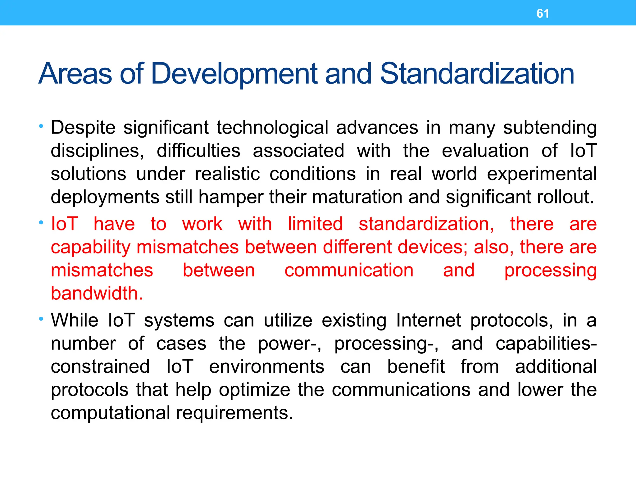 61
Areas of Development and Standardization
• Despite significant technological advances in many subtending
disciplines, difficulties associated with the evaluation of IoT
solutions under realistic conditions in real world experimental
deployments still hamper their maturation and significant rollout.
• IoT have to work with limited standardization, there are
capability mismatches between different devices; also, there are
mismatches between communication and processing
bandwidth.
• While IoT systems can utilize existing Internet protocols, in a
number of cases the power-, processing-, and capabilities-
constrained IoT environments can benefit from additional
protocols that help optimize the communications and lower the
computational requirements.
 