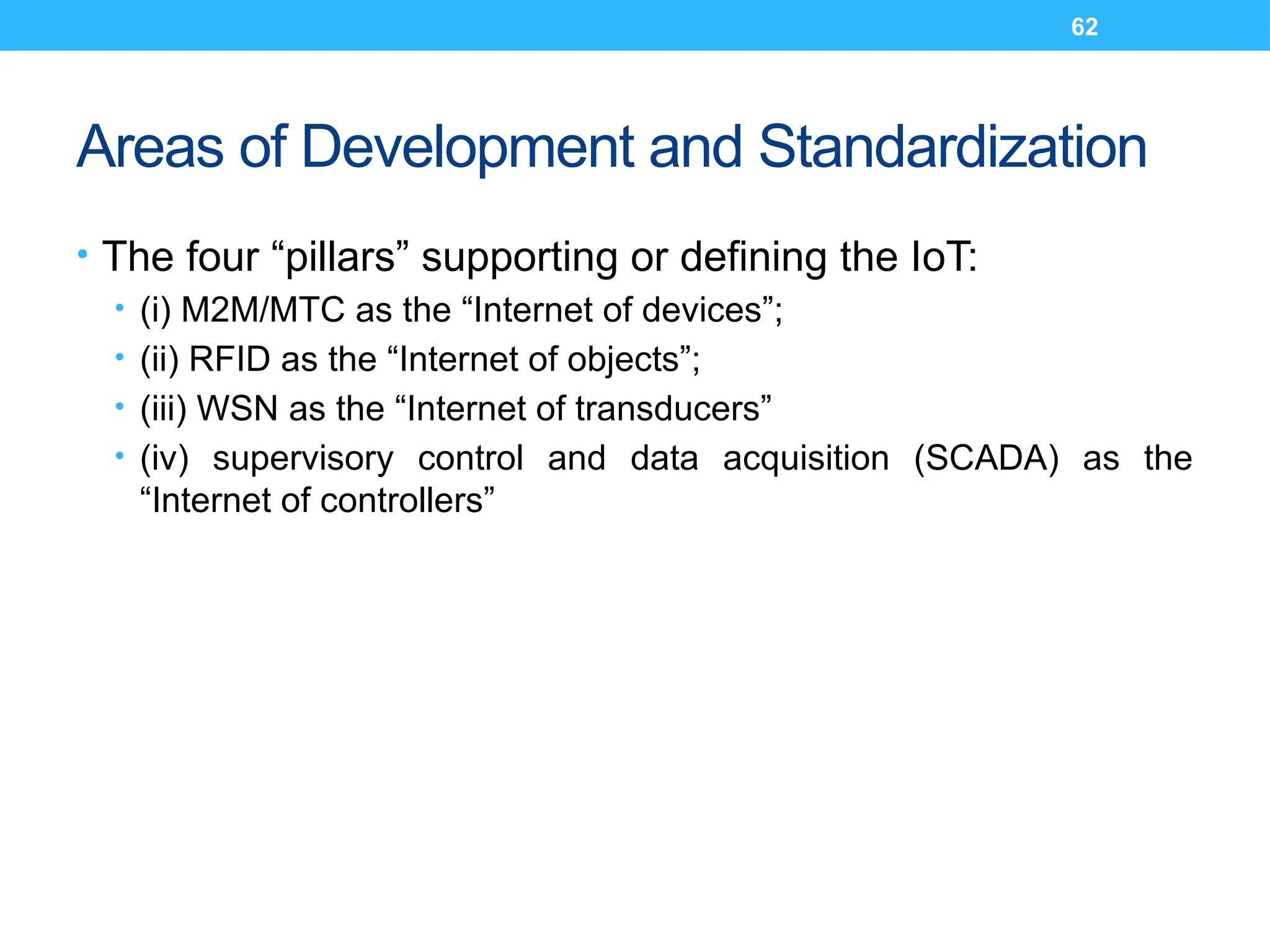 62
Areas of Development and Standardization
• The four “pillars” supporting or defining the IoT:
• (i) M2M/MTC as the “Internet of devices”;
• (ii) RFID as the “Internet of objects”;
• (iii) WSN as the “Internet of transducers”
• (iv) supervisory control and data acquisition (SCADA) as the
“Internet of controllers”
 