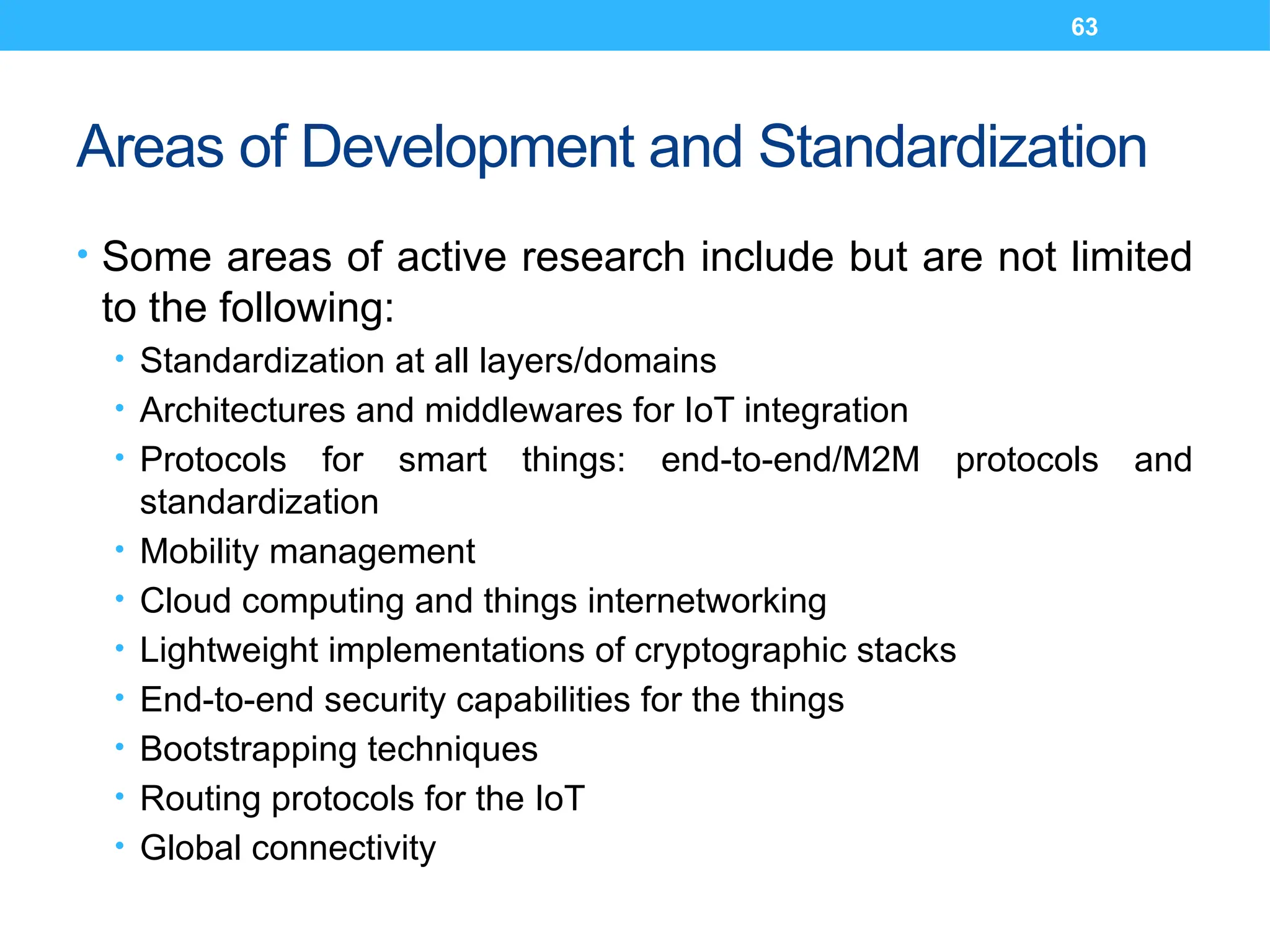 63
Areas of Development and Standardization
• Some areas of active research include but are not limited
to the following:
• Standardization at all layers/domains
• Architectures and middlewares for IoT integration
• Protocols for smart things: end-to-end/M2M protocols and
standardization
• Mobility management
• Cloud computing and things internetworking
• Lightweight implementations of cryptographic stacks
• End-to-end security capabilities for the things
• Bootstrapping techniques
• Routing protocols for the IoT
• Global connectivity
 