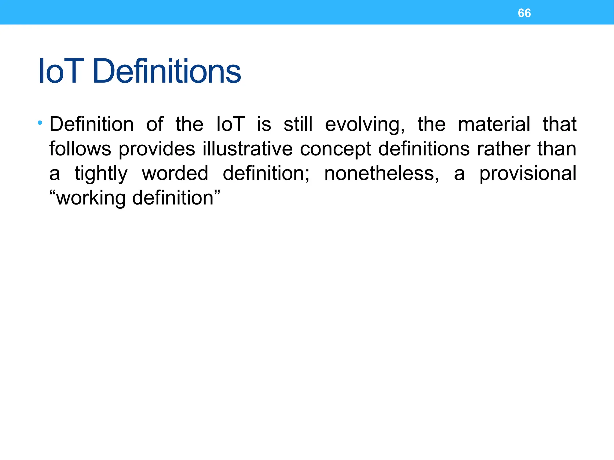 66
IoT Definitions
• Definition of the IoT is still evolving, the material that
follows provides illustrative concept definitions rather than
a tightly worded definition; nonetheless, a provisional
“working definition”
 