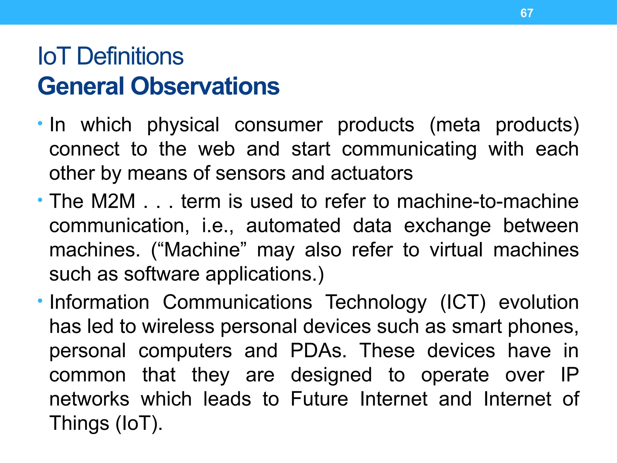 67
IoT Definitions
General Observations
• In which physical consumer products (meta products)
connect to the web and start communicating with each
other by means of sensors and actuators
• The M2M . . . term is used to refer to machine-to-machine
communication, i.e., automated data exchange between
machines. (“Machine” may also refer to virtual machines
such as software applications.)
• Information Communications Technology (ICT) evolution
has led to wireless personal devices such as smart phones,
personal computers and PDAs. These devices have in
common that they are designed to operate over IP
networks which leads to Future Internet and Internet of
Things (IoT).
 