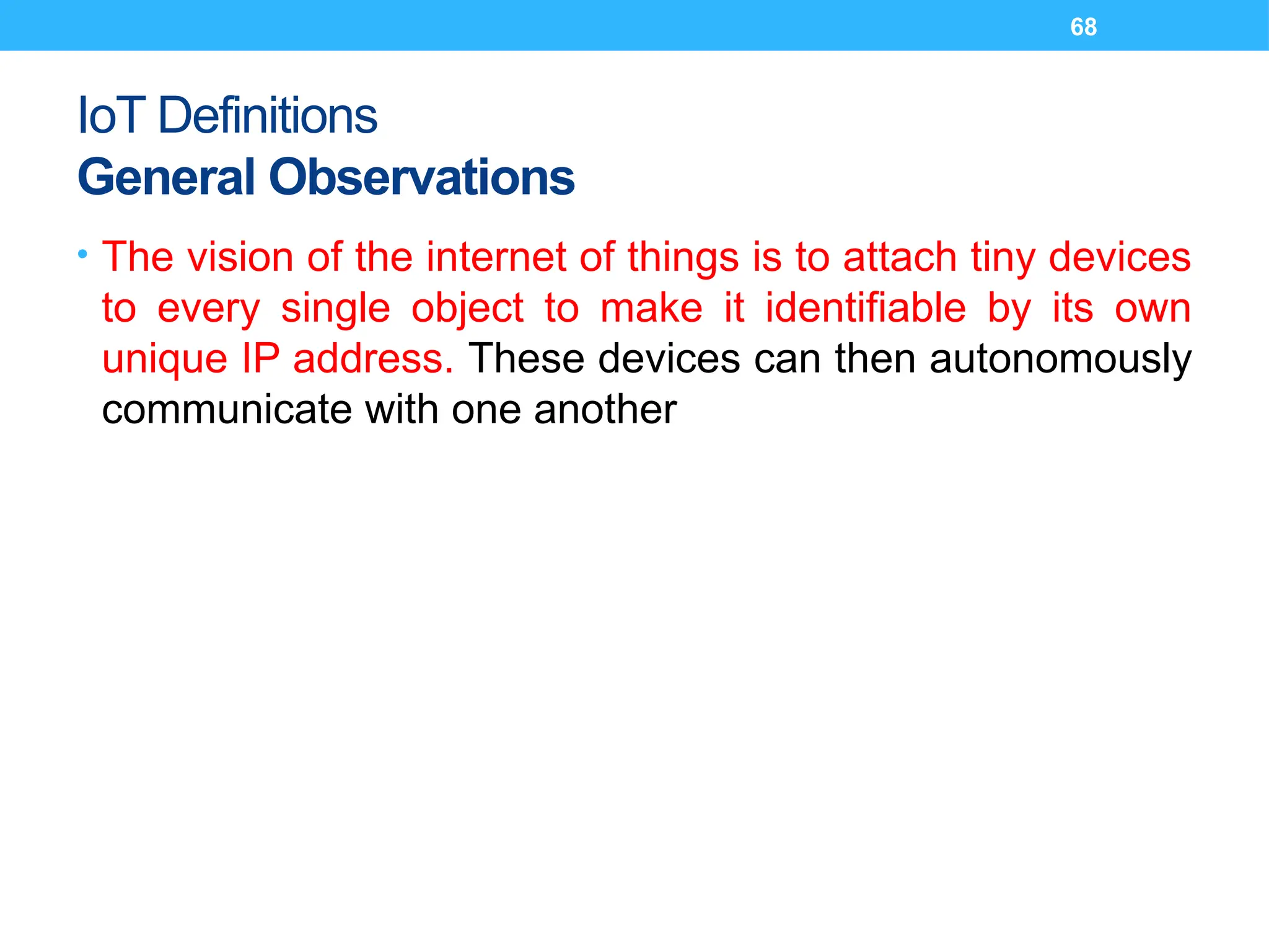 68
IoT Definitions
General Observations
• The vision of the internet of things is to attach tiny devices
to every single object to make it identifiable by its own
unique IP address. These devices can then autonomously
communicate with one another
 