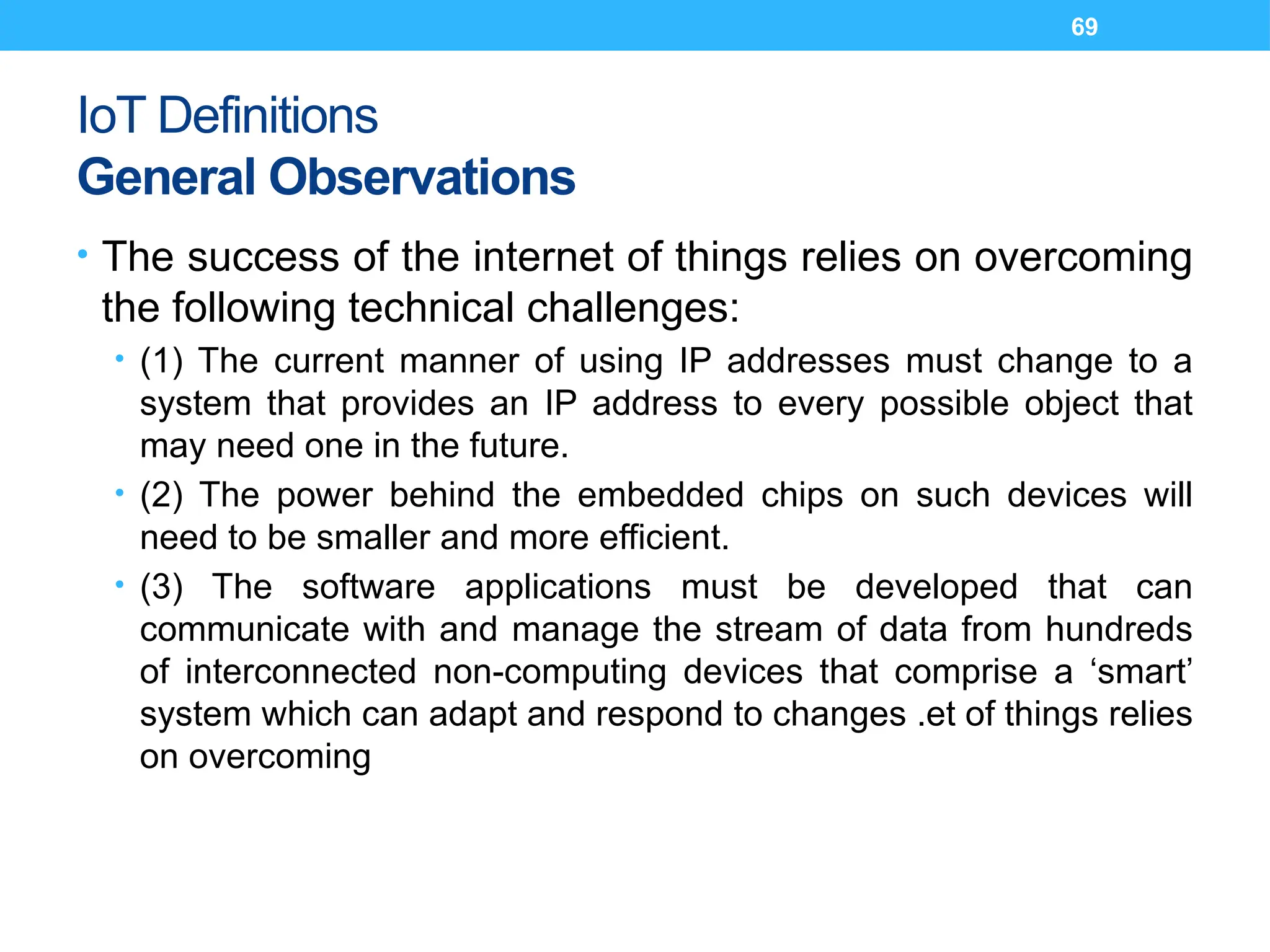 69
IoT Definitions
General Observations
• The success of the internet of things relies on overcoming
the following technical challenges:
• (1) The current manner of using IP addresses must change to a
system that provides an IP address to every possible object that
may need one in the future.
• (2) The power behind the embedded chips on such devices will
need to be smaller and more efficient.
• (3) The software applications must be developed that can
communicate with and manage the stream of data from hundreds
of interconnected non-computing devices that comprise a ‘smart’
system which can adapt and respond to changes .et of things relies
on overcoming
 
