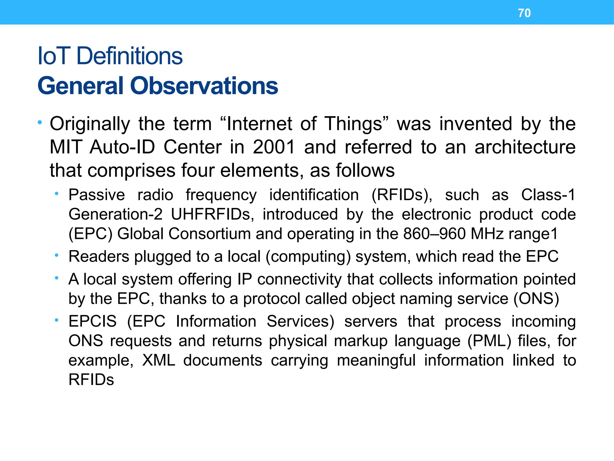 70
IoT Definitions
General Observations
• Originally the term “Internet of Things” was invented by the
MIT Auto-ID Center in 2001 and referred to an architecture
that comprises four elements, as follows
• Passive radio frequency identification (RFIDs), such as Class-1
Generation-2 UHFRFIDs, introduced by the electronic product code
(EPC) Global Consortium and operating in the 860–960 MHz range1
• Readers plugged to a local (computing) system, which read the EPC
• A local system offering IP connectivity that collects information pointed
by the EPC, thanks to a protocol called object naming service (ONS)
• EPCIS (EPC Information Services) servers that process incoming
ONS requests and returns physical markup language (PML) files, for
example, XML documents carrying meaningful information linked to
RFIDs
 