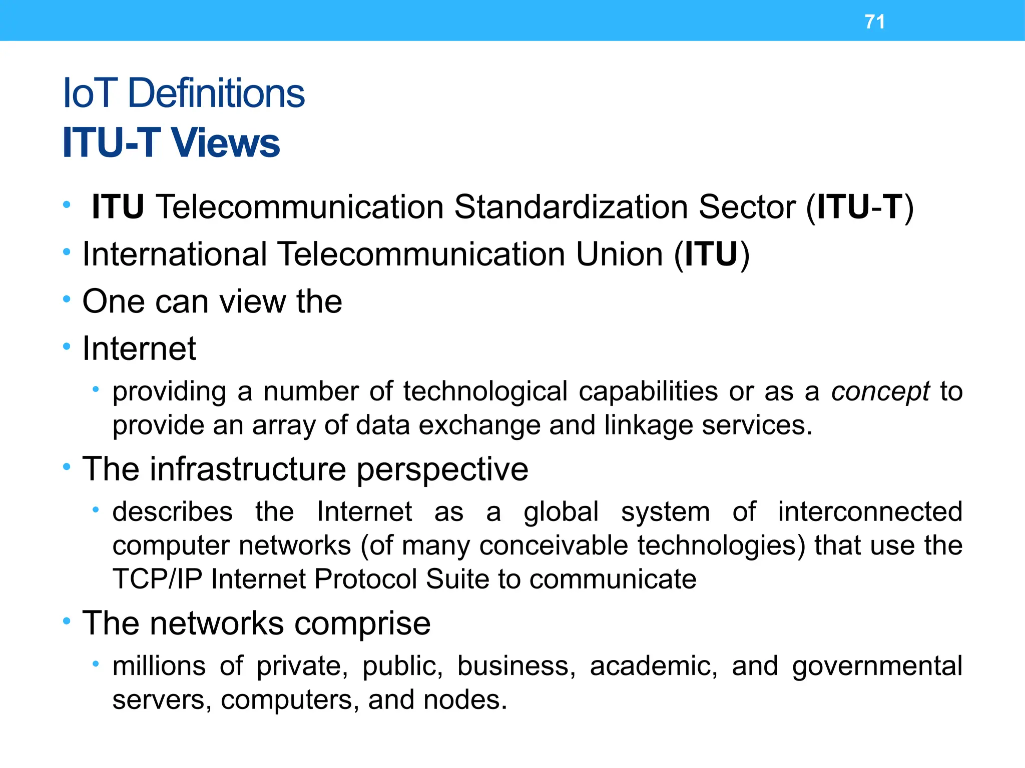 71
IoT Definitions
ITU-T Views
• ITU Telecommunication Standardization Sector (ITU-T)
• International Telecommunication Union (ITU)
• One can view the
• Internet
• providing a number of technological capabilities or as a concept to
provide an array of data exchange and linkage services.
• The infrastructure perspective
• describes the Internet as a global system of interconnected
computer networks (of many conceivable technologies) that use the
TCP/IP Internet Protocol Suite to communicate
• The networks comprise
• millions of private, public, business, academic, and governmental
servers, computers, and nodes.
 