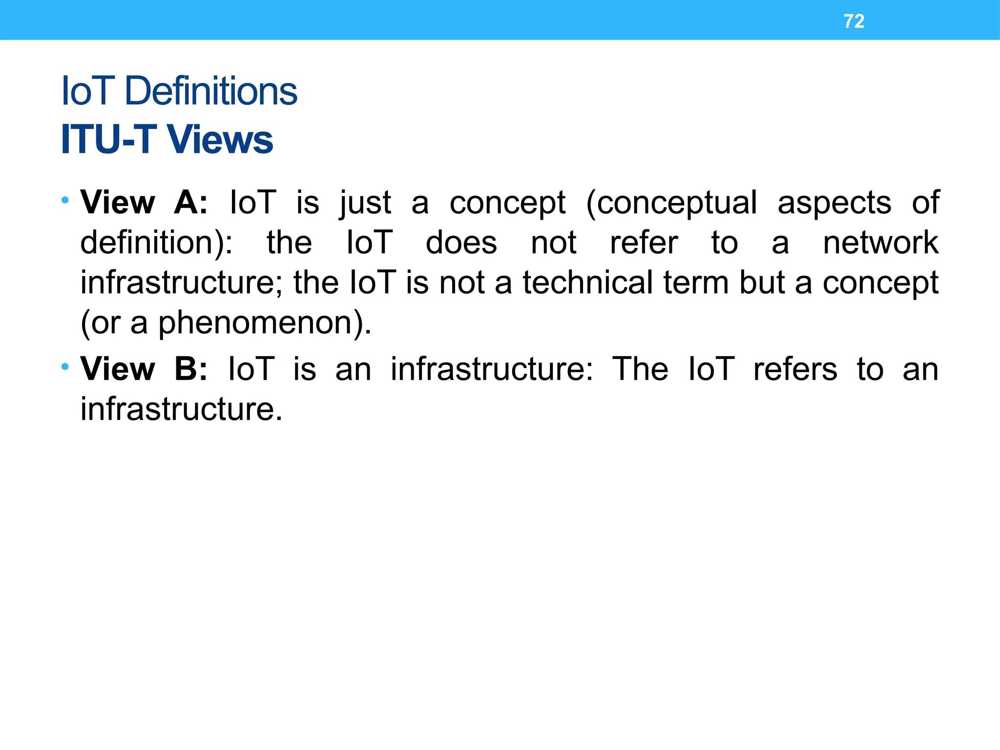 72
IoT Definitions
ITU-T Views
• View A: IoT is just a concept (conceptual aspects of
definition): the IoT does not refer to a network
infrastructure; the IoT is not a technical term but a concept
(or a phenomenon).
• View B: IoT is an infrastructure: The IoT refers to an
infrastructure.
 