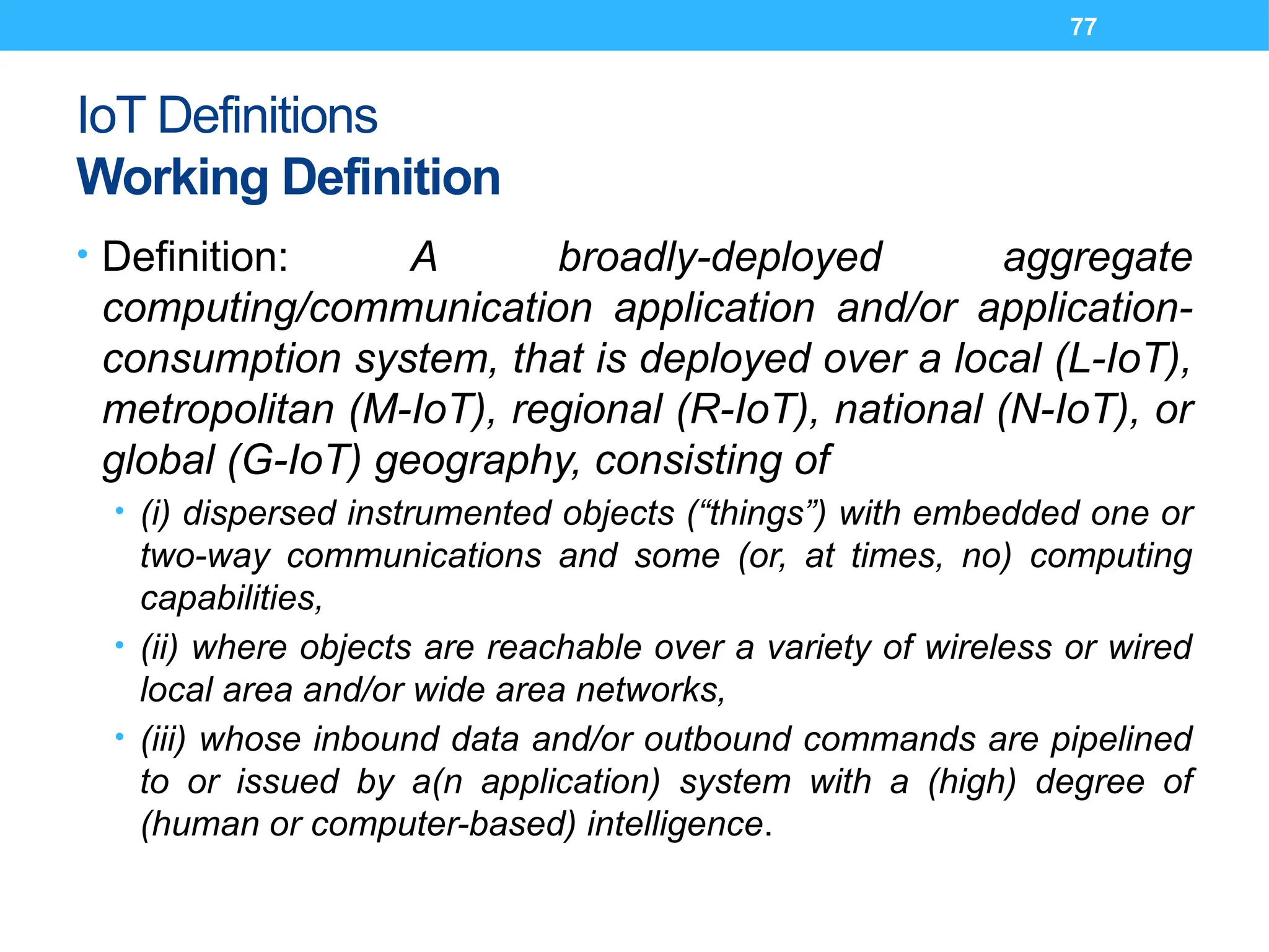 77
IoT Definitions
Working Definition
• Definition: A broadly-deployed aggregate
computing/communication application and/or application-
consumption system, that is deployed over a local (L-IoT),
metropolitan (M-IoT), regional (R-IoT), national (N-IoT), or
global (G-IoT) geography, consisting of
• (i) dispersed instrumented objects (“things”) with embedded one or
two-way communications and some (or, at times, no) computing
capabilities,
• (ii) where objects are reachable over a variety of wireless or wired
local area and/or wide area networks,
• (iii) whose inbound data and/or outbound commands are pipelined
to or issued by a(n application) system with a (high) degree of
(human or computer-based) intelligence.
 