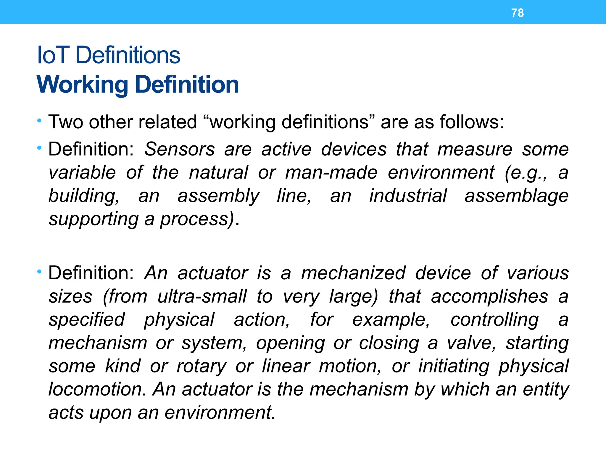 78
IoT Definitions
Working Definition
• Two other related “working definitions” are as follows:
• Definition: Sensors are active devices that measure some
variable of the natural or man-made environment (e.g., a
building, an assembly line, an industrial assemblage
supporting a process).
• Definition: An actuator is a mechanized device of various
sizes (from ultra-small to very large) that accomplishes a
specified physical action, for example, controlling a
mechanism or system, opening or closing a valve, starting
some kind or rotary or linear motion, or initiating physical
locomotion. An actuator is the mechanism by which an entity
acts upon an environment.
 