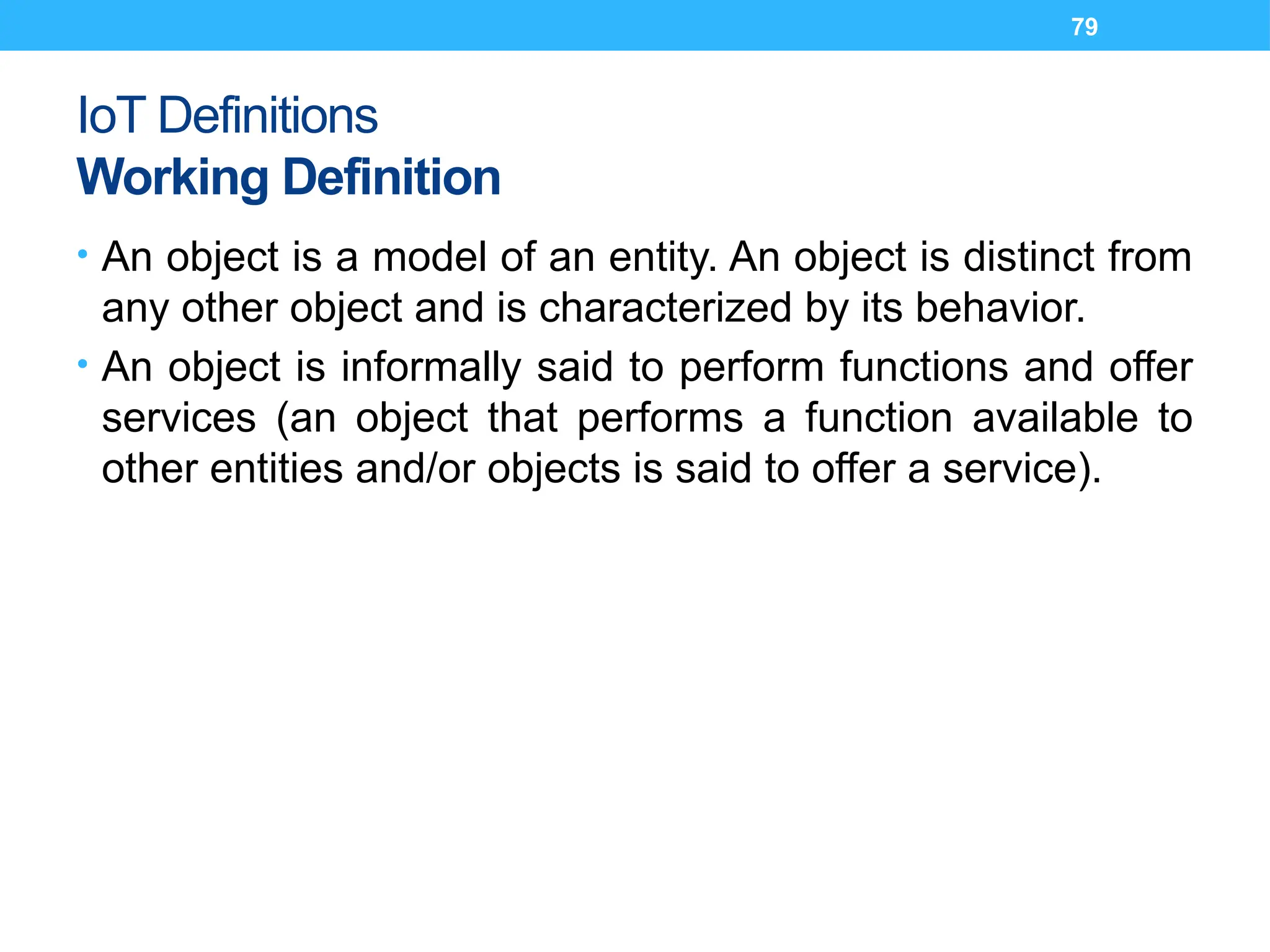 79
IoT Definitions
Working Definition
• An object is a model of an entity. An object is distinct from
any other object and is characterized by its behavior.
• An object is informally said to perform functions and offer
services (an object that performs a function available to
other entities and/or objects is said to offer a service).
 