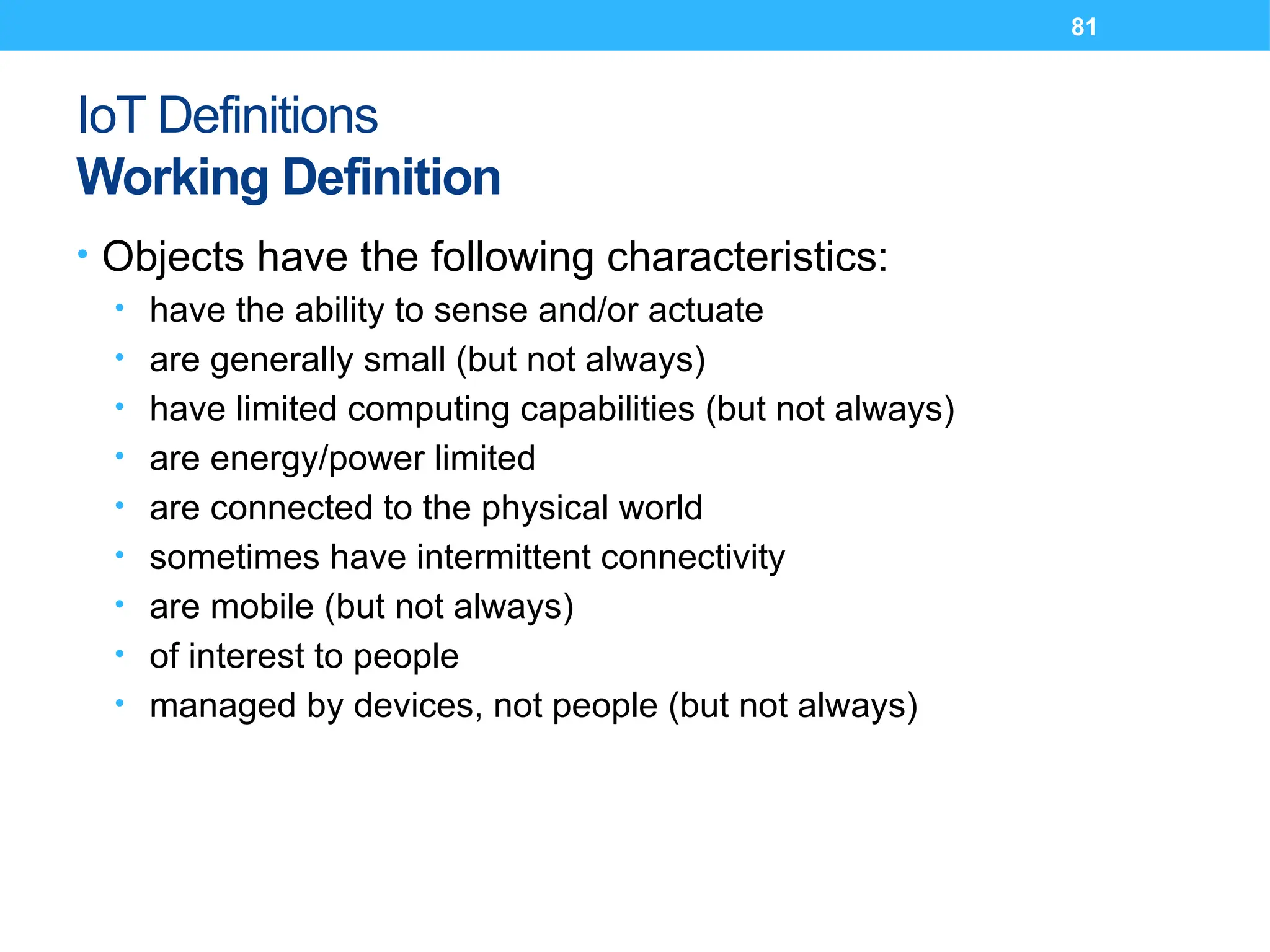 81
IoT Definitions
Working Definition
• Objects have the following characteristics:
• have the ability to sense and/or actuate
• are generally small (but not always)
• have limited computing capabilities (but not always)
• are energy/power limited
• are connected to the physical world
• sometimes have intermittent connectivity
• are mobile (but not always)
• of interest to people
• managed by devices, not people (but not always)
 