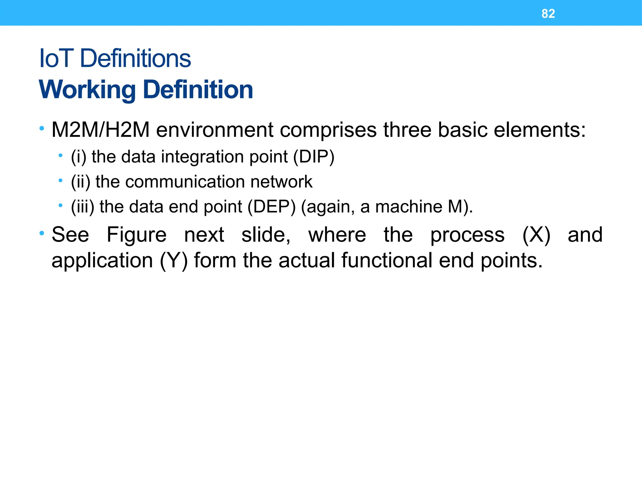 82
IoT Definitions
Working Definition
• M2M/H2M environment comprises three basic elements:
• (i) the data integration point (DIP)
• (ii) the communication network
• (iii) the data end point (DEP) (again, a machine M).
• See Figure next slide, where the process (X) and
application (Y) form the actual functional end points.
 