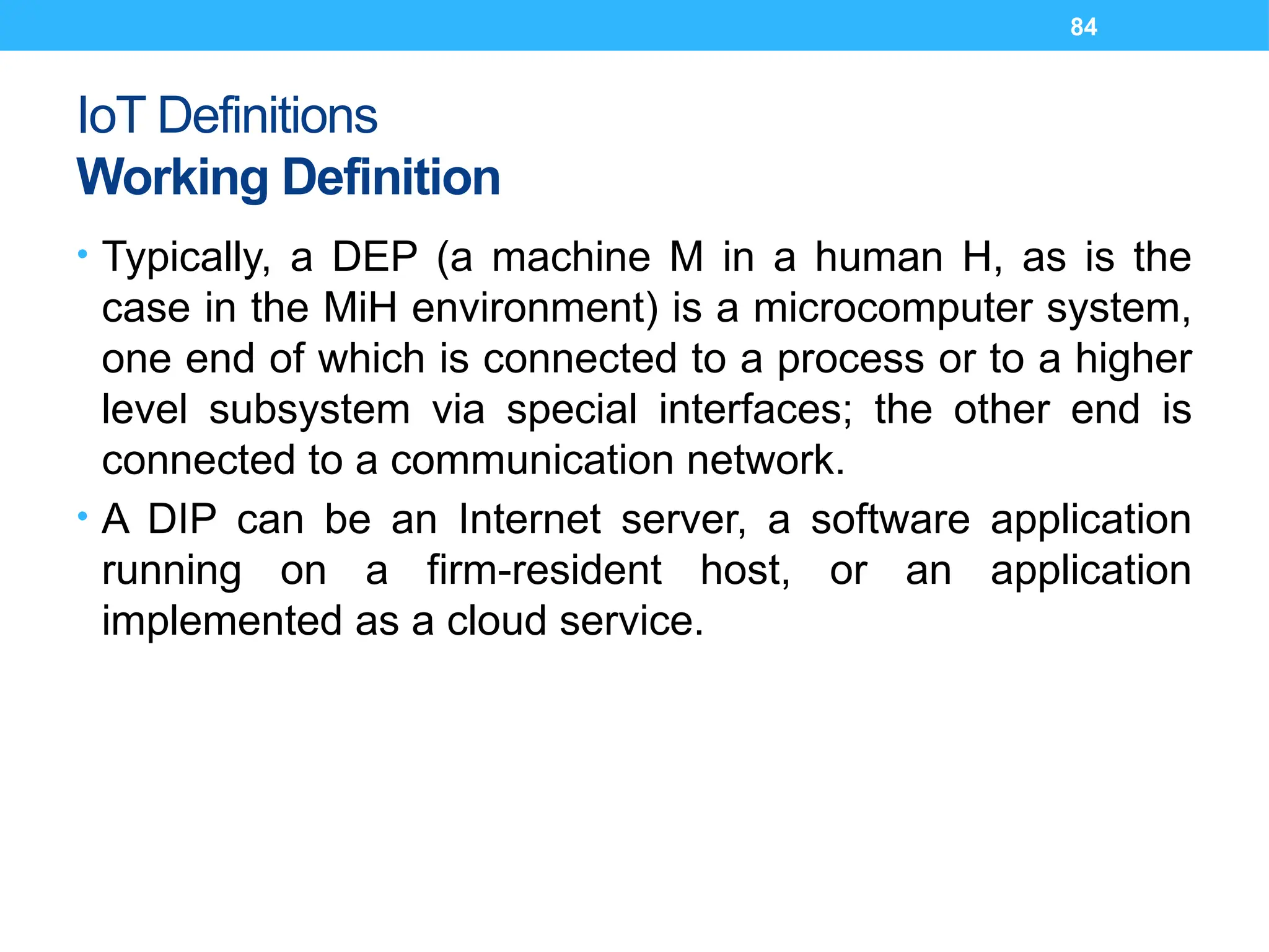84
IoT Definitions
Working Definition
• Typically, a DEP (a machine M in a human H, as is the
case in the MiH environment) is a microcomputer system,
one end of which is connected to a process or to a higher
level subsystem via special interfaces; the other end is
connected to a communication network.
• A DIP can be an Internet server, a software application
running on a firm-resident host, or an application
implemented as a cloud service.
 