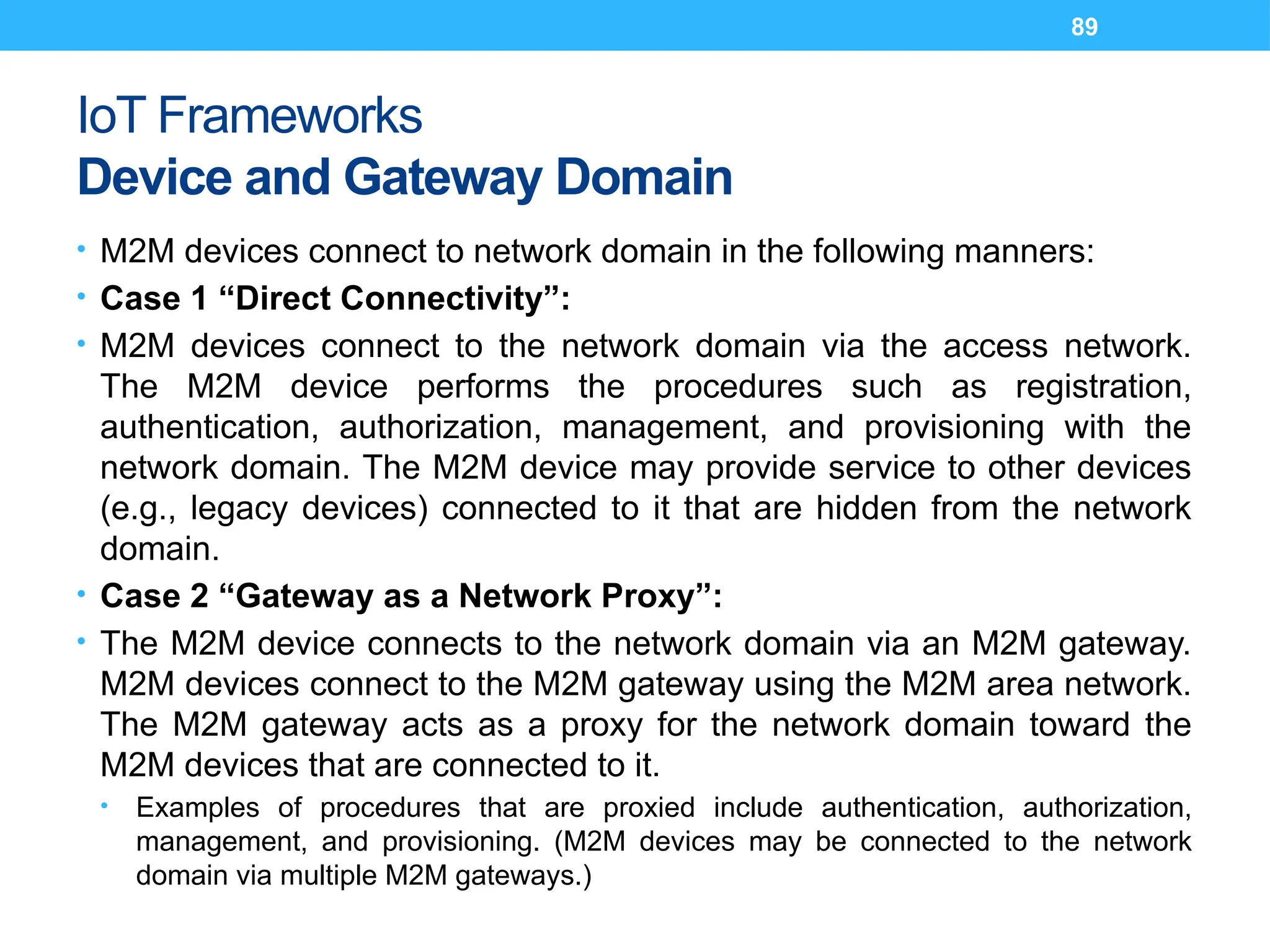 89
IoT Frameworks
Device and Gateway Domain
• M2M devices connect to network domain in the following manners:
• Case 1 “Direct Connectivity”:
• M2M devices connect to the network domain via the access network.
The M2M device performs the procedures such as registration,
authentication, authorization, management, and provisioning with the
network domain. The M2M device may provide service to other devices
(e.g., legacy devices) connected to it that are hidden from the network
domain.
• Case 2 “Gateway as a Network Proxy”:
• The M2M device connects to the network domain via an M2M gateway.
M2M devices connect to the M2M gateway using the M2M area network.
The M2M gateway acts as a proxy for the network domain toward the
M2M devices that are connected to it.
• Examples of procedures that are proxied include authentication, authorization,
management, and provisioning. (M2M devices may be connected to the network
domain via multiple M2M gateways.)
 