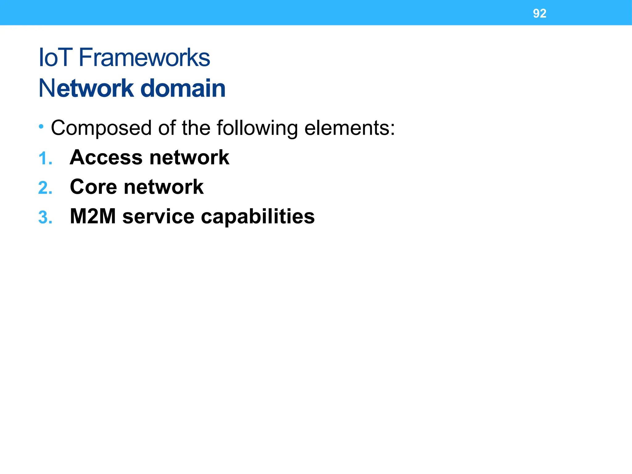 92
IoT Frameworks
Network domain
• Composed of the following elements:
1. Access network
2. Core network
3. M2M service capabilities
 