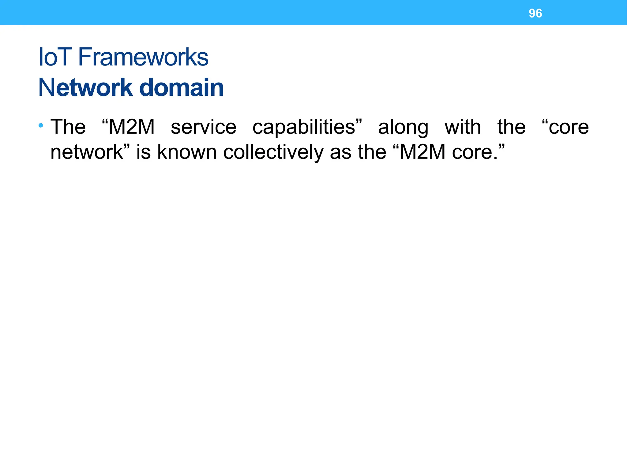 96
IoT Frameworks
Network domain
• The “M2M service capabilities” along with the “core
network” is known collectively as the “M2M core.”
 