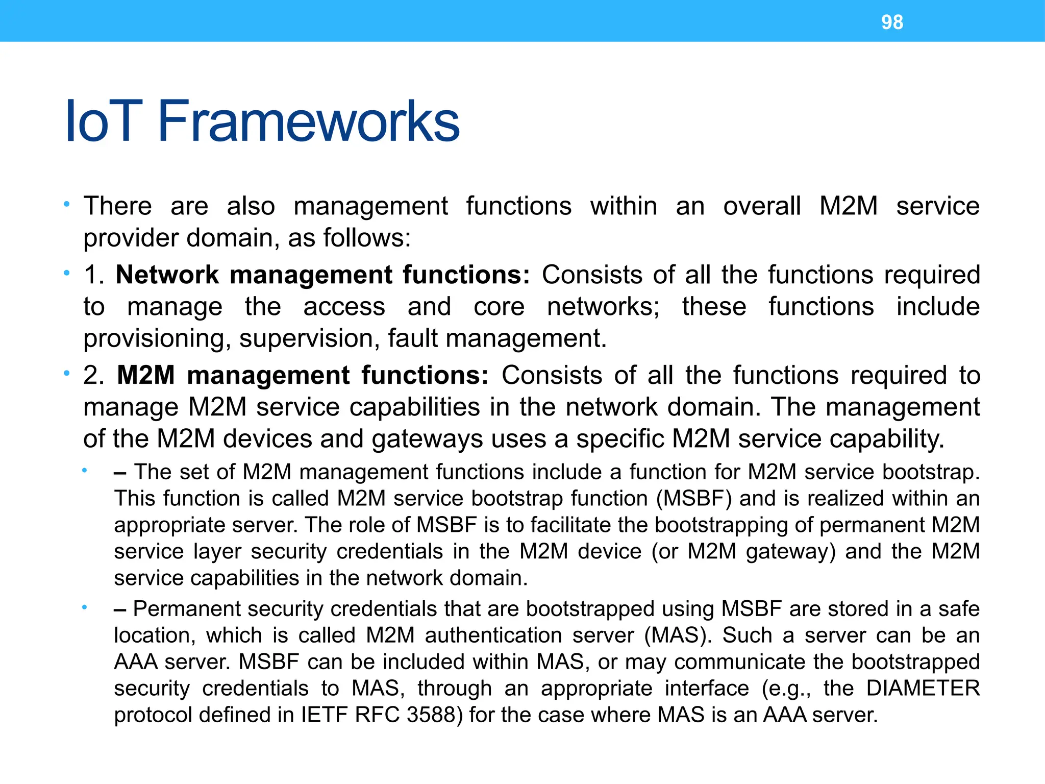 98
IoT Frameworks
• There are also management functions within an overall M2M service
provider domain, as follows:
• 1. Network management functions: Consists of all the functions required
to manage the access and core networks; these functions include
provisioning, supervision, fault management.
• 2. M2M management functions: Consists of all the functions required to
manage M2M service capabilities in the network domain. The management
of the M2M devices and gateways uses a specific M2M service capability.
• – The set of M2M management functions include a function for M2M service bootstrap.
This function is called M2M service bootstrap function (MSBF) and is realized within an
appropriate server. The role of MSBF is to facilitate the bootstrapping of permanent M2M
service layer security credentials in the M2M device (or M2M gateway) and the M2M
service capabilities in the network domain.
• – Permanent security credentials that are bootstrapped using MSBF are stored in a safe
location, which is called M2M authentication server (MAS). Such a server can be an
AAA server. MSBF can be included within MAS, or may communicate the bootstrapped
security credentials to MAS, through an appropriate interface (e.g., the DIAMETER
protocol defined in IETF RFC 3588) for the case where MAS is an AAA server.
 