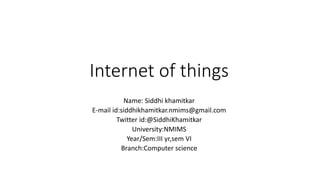 Internet of things
Name: Siddhi khamitkar
E-mail id:siddhikhamitkar.nmims@gmail.com
Twitter id:@SiddhiKhamitkar
University:NMIMS
Year/Sem:III yr,sem VI
Branch:Computer science
 