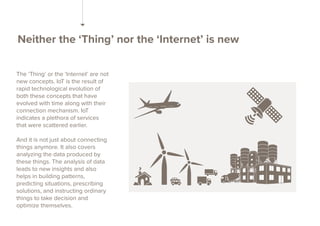 Neither the ‘Thing’ nor the ‘Internet’ is new
The ‘Thing’ or the ‘Internet’ are not
new concepts. IoT is the result of
rap...