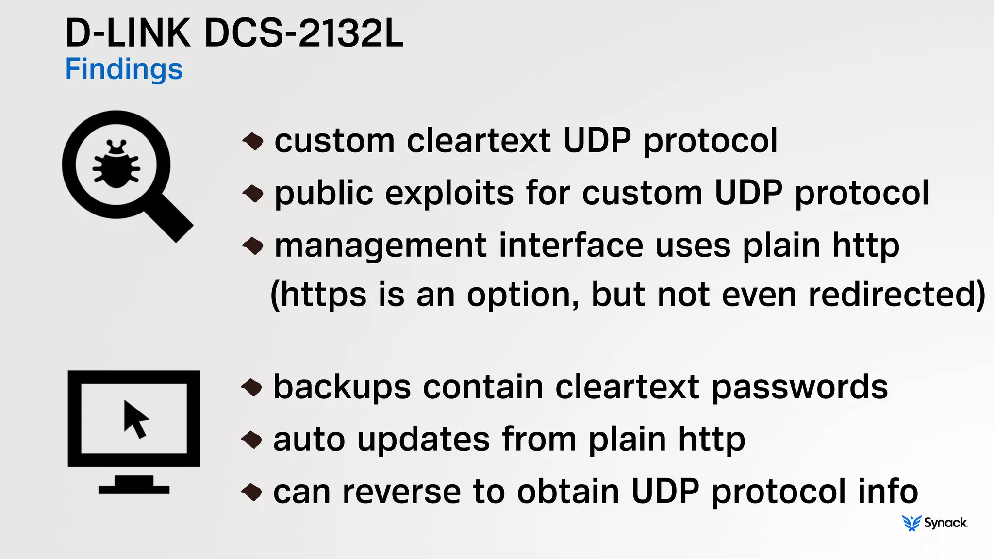 D-LINK DCS-2132L
Findings
!
custom cleartext UDP protocol
public exploits for custom UDP protocol
management interface uses plain http 
(https is an option, but not even redirected)
!
backups contain cleartext passwords
auto updates from plain http
can reverse to obtain UDP protocol info
 